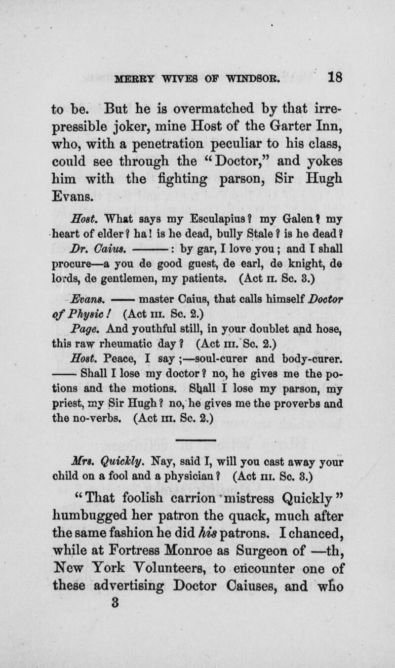 MBEBY WIVES OF WINDSOK. 18 to be. But he is overmatched by that irre- pressible joker, mine Host of the Garter Inn, who, with a penetration peculiar to his class, could see through the Doctor, and yokes him with the fighting parson, Sir Hugh Evans. Host. What says my Esculapius? my Galen f my heart of elder ? ha! is he dead, bully Stale ? is he dead ? Dr. Gains. : by gar, I love you; and I shall procure—a you de good guest, de earl, de knight, de lords, de gentlemen, my patients. (Act n. Sc. 3.) Evans. master Oaius, that calls himself Doctor of Physic ! (Act m. Sc. 2.) Page. And youthful still, in your doublet and hose, this raw rheumatic day ? (Act ni. Sc. 2.) Host. Peace, I say ;—soul-curer and body-curer. Shall I lose my doctor ? no, he gives me the po- tions and the motions. Shall I lose my parson, my priest, my Sir Hugh ? no, he gives me the proverbs and the no-verbs. (Act in. Sc. 2.) Mrs. Quickly. Nay, said I, will you cast away your child on a fool and a physician ? (Act in. Sc. 3.) That foolish carrion' mistress Quickly humbugged her patron the quack, much after the same fashion he did his patrons. I chanced, while at Fortress Monroe as Surgeon of —th, New York Volunteers, to encounter one of these advertising Doctor Caiuses, and who 3