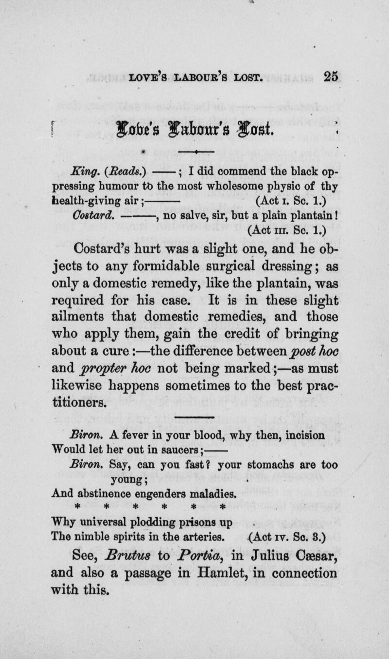 Sfafa's Sfobour'a Itosi King. (Beads.) ; I did commend the black op- pressing humour to the most wholesome physic of thy health-giving air; (Act I. Sc. 1.) Cottard. , no salve, sir, but a plain plantain! (Act m. Sc. 1.) Costard's hurt was a slight one, and he ob- jects to any formidable surgical dressing; as only a domestic remedy, like the plantain, was required for his case. It is in these slight ailments that domestic remedies, and those who apply them, gain the credit of bringing about a cure:—the difference between post hoc and propter hoc not being marked;—as must likewise happens sometimes to the best prac- titioners. Biron. A fever in your blood, why then, incision Would let her out in saucers; Biron. Say, can you fast? your stomachs are too young; And abstinence engenders maladies. * * * * * * Why universal plodding prisons up The nimble spirits in the arteries. {Act iv. So. 3.) See, JBrutus to Portia^ in Julius Caesar, and also a passage in Hamlet, in connection with this.