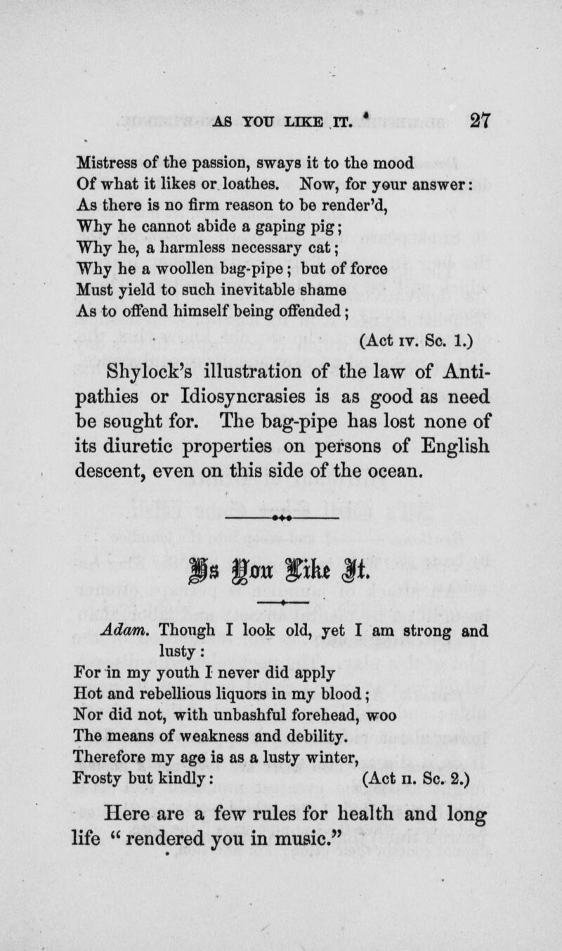 Mistress of the passion, sways it to the mood Of what it likes or loathes. Now, for your answer: As there is no firm reason to he render'd, Why he cannot abide a gaping pig; Why he, a harmless necessary cat; Why he a woollen bag-pipe; but of force Must yield to such inevitable shame As to offend himself being offended; (Act iv. Sc. 1.) Shylock's illustration of the law of Anti- pathies or Idiosyncrasies is as good as need be sought for. The bag-pipe has lost none of its diuretic properties on persons of English descent, even on this side of the ocean. J* ftm Wxht M. Adam. Though I look old, yet I am strong and lusty: For in my youth I never did apply Hot and rebellious liquors in my blood; Nor did not, with unbashful forehead, woo The means of weakness and debility. Therefore my age is as a lusty winter, Frosty but kindly: (Act n. Sc. 2.) Here are a few rules for health and long life  rendered you in music.