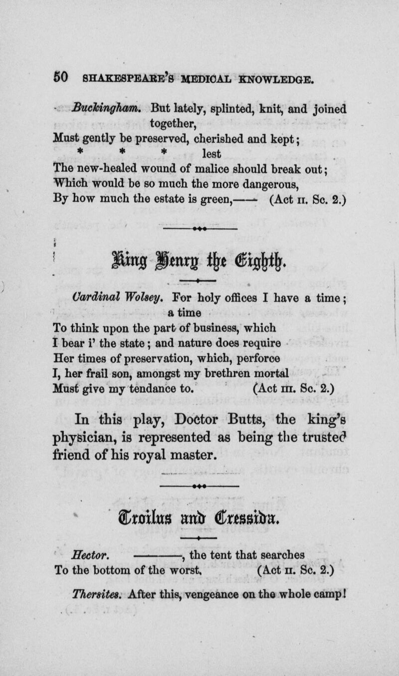 Buckingham,. But lately, splinted, knit, and joined together, Must gently be preserved, cherished and kept; * * * lest The new-healed wound of malice should break out; Which would be so much the more dangerous, By how much the estate is green, - (Act n. Sc. 2.) Cardinal WoUey. For holy offices I have a time; a time To think upon the part of business, which I bear i' the state; and nature does require Her times of preservation, which, perforce I, her frail son, amongst my brethren mortal Must give my tendance to. (Act m. Sc. 2.) In this play, Doctor Butts, the king's physician, is represented as being the trusted friend of his royal master. $>xo\lm mtfc €xmxbn. Rector. , the tent that searches To the bottom of the worst, (Act n. Sc. 2.) Thersites. After this, vengeance on the whole camp!