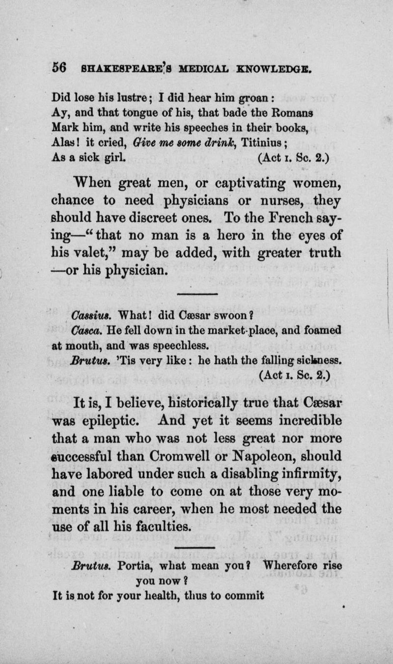 Did lose his lustre; I did hear him groan : Ay, and that tongue of his, that hade the Romans Mark him, and write his speeches in their hooks, Alas! it cried, Give me some drink, Titinius; As a sick girl. (Act i. Sc. 2.) When great men, or captivating women, chance to need physicians or nurses, they should have discreet ones. To the French say- ing— that no man is a hero in the eyes of his valet, may be added, with greater truth —or his physician. Oassiua. What! did Csesar swoon ? Casca. He fell down in the market-place, and foamed at mouth, and was speechless. Brutus. 'Tis very like: he hath the falling sickness. (Act i. Sc. 2.) It is, I believe, historically true that Caesar was epileptic. And yet it seems incredible that a man who was not less great nor more euccessful than Cromwell or Napoleon, should have labored under such a disabling infirmity, and one liable to come on at those very mo- ments in his career, when he most needed the use of all his faculties. Brutus. Portia, what mean you? Wherefore rise you now ? It is not for your health, thus to commit