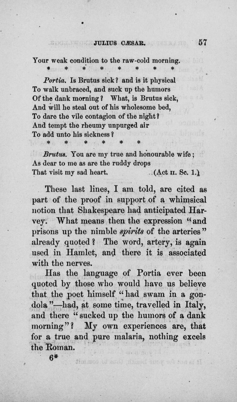 Your weak condition to the raw-cold morning. * * * # * * * 4c Portia. Is Brutus sick ? and is it physical To walk unbraced, and suck up the humors Of the dank morning ? What, is Brutus sick, And will he steal out of his wholesome bed, To dare the vile contagion of the night ? And tempt the rheumy unpurged air To add unto his sickness ? Brutus. You are my true and honourable wife; As dear to me as are the ruddy drops That visit my sad heart. (Act n. Sc. 1.^ These last lines, I am told, are cited as part of the proof in support of a whimsical notion that Shakespeare had anticipated Har- vey. What means then the expression and prisons up the nimble spirits of the arteries  already quoted ? The word, artery, is again used in Hamlet, an# there it is associated with the nerves. Has the language of Portia ever been quoted by those who would have us believe that the poet himself  had swam in a gon- dola -—had, at some time, travelled in Italy, and there  sucked up the humors of a dank morning? My own experiences are, that for a true and pure malaria, nothing excels the Roman. 6*