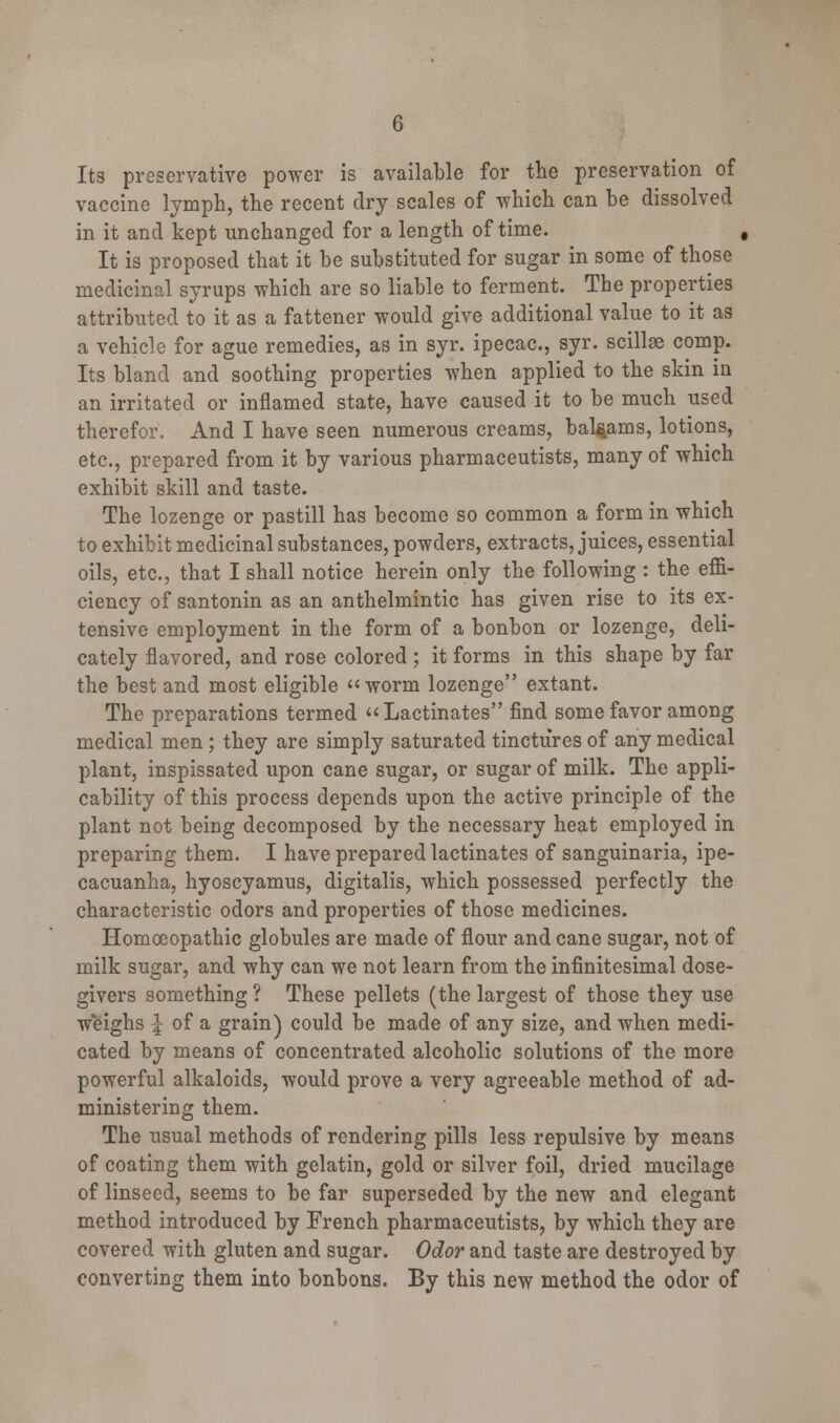 Its preservative power is available for the preservation of vaccine lymph, the recent dry scales of which can be dissolved in it and kept unchanged for a length of time. , It is proposed that it be substituted for sugar in some of those medicinal syrups which are so liable to ferment. The properties attributed to it as a fattener would give additional value to it as a vehicle for ague remedies, as in syr. ipecac, syr. scillae comp. Its bland and soothing properties when applied to the skin in an irritated or inflamed state, have caused it to be much used therefor. And I have seen numerous creams, balsams, lotions, etc., prepared from it by various pharmaceutists, many of which exhibit skill and taste. The lozenge or pastill has become so common a form in which to exhibit medicinal substances, powders, extracts, juices, essential oils, etc., that I shall notice herein only the following : the effi- ciency of santonin as an anthelmintic has given rise to its ex- tensive employment in the form of a bonbon or lozenge, deli- cately flavored, and rose colored ; it forms in this shape by far the best and most eligible worm lozenge extant. The preparations termed Lactinates find some favor among medical men ; they are simply saturated tinctures of any medical plant, inspissated upon cane sugar, or sugar of milk. The appli- cability of this process depends upon the active principle of the plant not being decomposed by the necessary heat employed in preparing them. I have prepared lactinates of sanguinaria, ipe- cacuanha, hyoscyamus, digitalis, which possessed perfectly the characteristic odors and properties of those medicines. Homoeopathic globules are made of flour and cane sugar, not of milk sugar, and why can we not learn from the infinitesimal dose- givers something ? These pellets (the largest of those they use weighs \ of a grain) could be made of any size, and when medi- cated by means of concentrated alcoholic solutions of the more powerful alkaloids, would prove a very agreeable method of ad- ministering them. The usual methods of rendering pills less repulsive by means of coating them with gelatin, gold or silver foil, dried mucilage of linseed, seems to be far superseded by the new and elegant method introduced by French pharmaceutists, by which they are covered with gluten and sugar. Odor and taste are destroyed by converting them into bonbons. By this new method the odor of