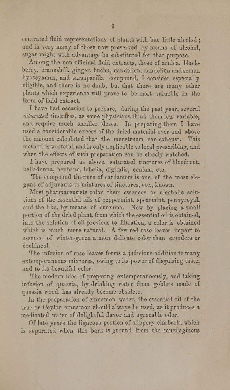 centrated fluid representations of plants with but little alcohol; and in very many of those now preserved by means of alcohol, sugar might with advantage be substituted for that purpose. Among the non-officinal fluid extracts, those of arnica, black- berry, cranesbill, ginger, buchu, dandelion, dandelion and senna, hyoscyamus, and sarsaparilla compound, I consider especially eligible, and there is no doubt but that there are many other plants which experience will prove to be most valuable in the form of fluid extract. I have had occasion to prepare, during the past year, several saturated tinctiires, as some physicians think them less variable, and require much smaller doses. In preparing them I have used a considerable excess of the dried material over and above the amount calculated that the menstruum can exhaust. This method is wasteful, and is only applicable to local prescribing, and when the effects of such preparation can be closely watched. I have prepared as above, saturated tinctures of bloodroot, belladonna, henbane, lobelia, digitalis, conium, etc. The compound tincture of cardamom is one of the most ele- gant of adjuvants to mixtures of tinctures, etc., known. Most pharmaceutists color their essences or alcoholic solu- tions of the essential oils of peppermint, spearmint, pennyroyal, and the like, by means of curcuma. Now by placing a small portion of the dried plant, from which the essential oil is obtained, into the solution of oil previous to filtration, a color is obtained which is much more natural. A few red rose leaves impart to essence of winter-green a more delicate color than saunders or cochineal. The infusion of rose leaves forms a judicious addition to many extemporaneous mixtures, owing to its power of disguising taste, and to its beautiful color. The modern idea of preparing extemporaneously, and taking infusion of quassia, by drinking water from goblets made of quassia wood, has already become obsolete. In the preparation of cinnamon water, the essential oil of the true or Ceylon cinnamon should always be used, as it produces a medicated water of delightful flavor and agreeable odor. Of late years the ligneous portion of slippery elm bark, which is separated when this bark is ground from the mucilaginous