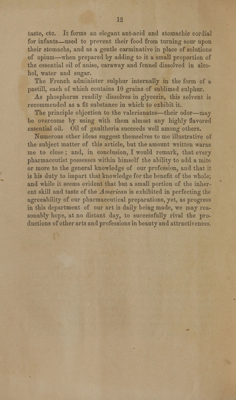 taste, etc. It forms an elegant ant-acid and stomachic cordial for infants—used to prevent their food from turning sour upon their stomachs, and as a gentle carminative in place of solutions of opium—when prepared by adding to it a small proportion of the essential oil of anise, caraway and fennel dissolved in alco- hol, water and sugar. The French administer sulphur internally in the form of a pastill, each of which contains 10 grains of sublimed sulphur. As phosphorus readily dissolves in glycerin, this solvent is recommended as a fit substance in which to exhibit it. The principle objection to the valerianates—their odor—may be overcome by using with them almost any highly flavored essential oil. Oil of gaultheria succeeds well among others. Numerous other ideas suggest themselves to me illustrative of the subject matter of this article, but the amount written warns me to close ; and, in conclusion, I would remark, that every pharmaceutist possesses within himself the ability to add a mite or more to the general knowledge of our profession, and that it is his duty to impart that knowledge for the benefit of the whole; and while it seems evident that but a small portion of the inher- ent skill and taste of the American is exhibited in perfecting the agreeability of our pharmaceutical preparations, yet, as progress in this department of our art is daily being made, we may rea- sonably hope, at no distant day, to successfully rival the pro- ductions of other arts and professions in beauty and attractiveness.