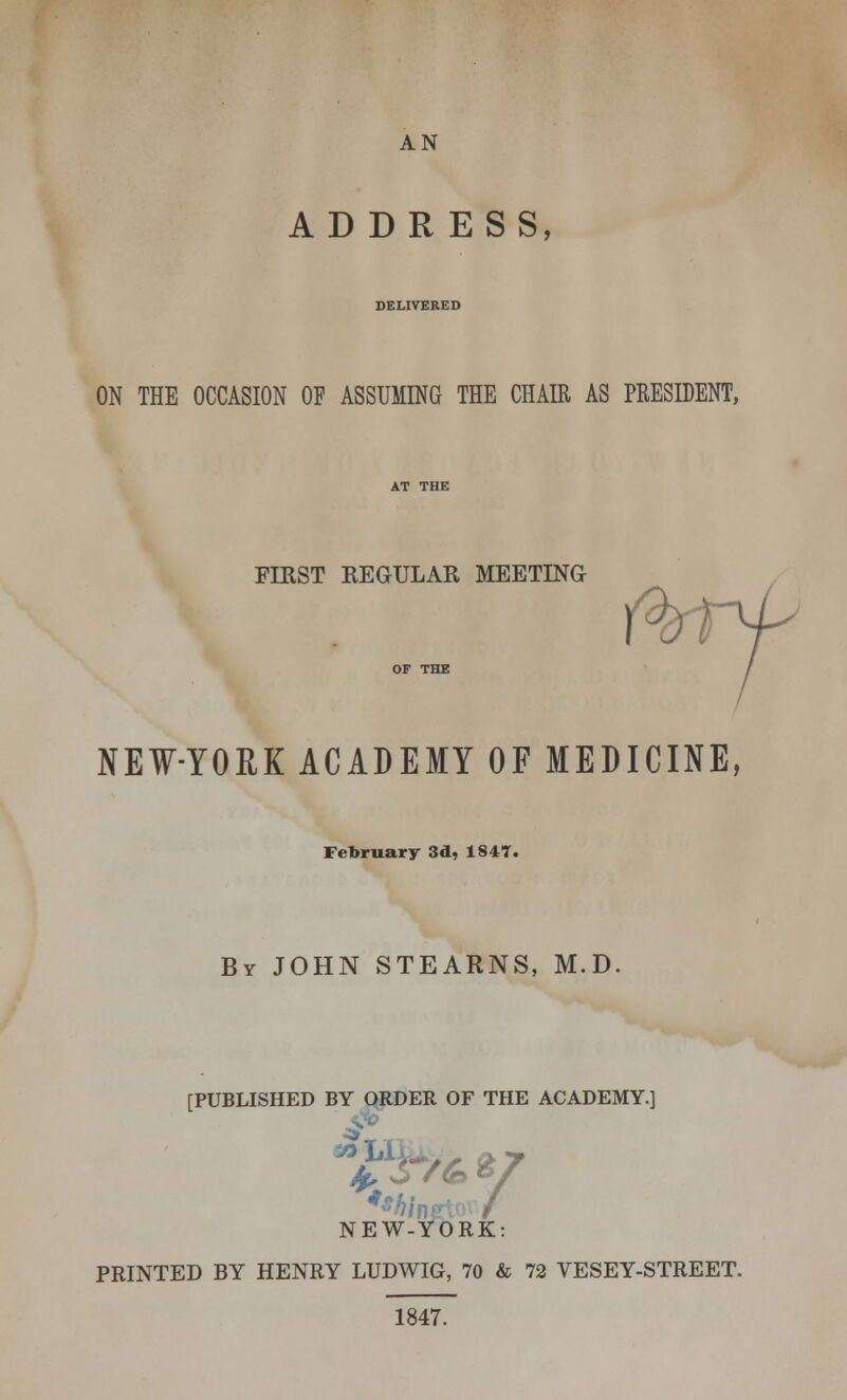 AN ADDRESS, DELIVERED ON THE OCCASION OE ASSUMING THE CHAIR AS PRESIDENT, FIEST REGULAR MEETING NEW-YORK ACADEMY OF MEDICINE, February 3d, 1847. By JOHN STEARNS, M.D. [PUBLISHED BY ORDER OF THE ACADEMY.] <3». NEW-YORK: PRINTED BY HENRY LUDWIG, 70 & 72 VESEY-STREET. 1847.