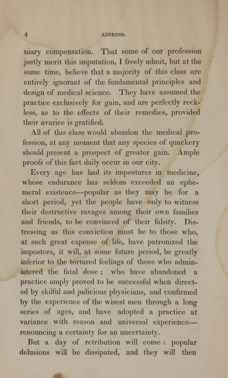 niary compensation. That some of our profession justly merit this imputation, I freely admit, but at the same time, believe that a majority of this class are entirely ignorant of the fundamental principles and design of medical science. They have assumed the practice exclusively for gain, and are perfectly reck- less, as to the effects of their remedies, provided their avarice is gratified. All of this class would abandon the medical pro- fession, at any moment that any species of quackery should present a prospect of greater gain. Ample proofs of this fact daily occur in our city. Every age has had its impostures in medicine, whose endurance has seldom exceeded an ephe- meral existence—popular as they may be for a short period, yet the people have only to witness their destructive ravages among their own families and friends, to be convinced of their falsity. Dis- tressing as this conviction must be to those who, at such great expense of life, have patronized the impostors, it will, at some future period, be greatly inferior to the tortured feelings of those who admin- istered the fatal dose ; who have abandoned a practice amply proved to be successful when direct- ed by skilful and judicious physicians, and confirmed by the experience of the wisest men through a long series of ages, and have adopted a practice at variance with reason and universal experience— renouncing a certainty for an uncertainty. But a day of retribution will come : popular delusions will be dissipated, and they will then