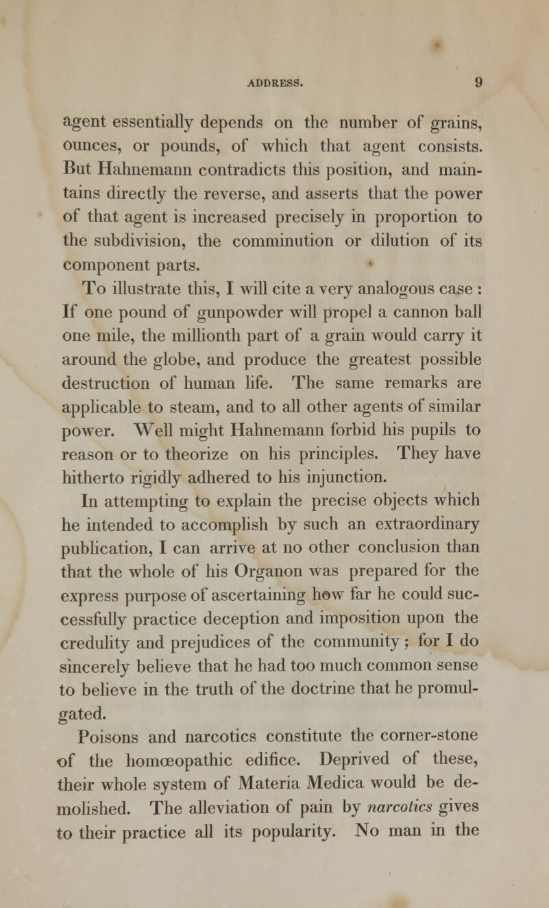 agent essentially depends on the number of grains, ounces, or pounds, of which that agent consists. But Hahnemann contradicts this position, and main- tains directly the reverse, and asserts that the power of that agent is increased precisely in proportion to the subdivision, the comminution or dilution of its component parts. To illustrate this, I will cite a very analogous case : If one pound of gunpowder will propel a cannon ball one mile, the millionth part of a grain would carry it around the globe, and produce the greatest possible destruction of human life. The same remarks are applicable to steam, and to all other agents of similar power. Well might Hahnemann forbid his pupils to reason or to theorize on his principles. They have hitherto rigidly adhered to his injunction. In attempting to explain the precise objects which he intended to accomplish by such an extraordinary publication, I can arrive at no other conclusion than that the whole of his Organon was prepared for the express purpose of ascertaining how far he could suc- cessfully practice deception and imposition upon the credulity and prejudices of the community; for I do sincerely believe that he had too much common sense to believe in the truth of the doctrine that he promul- gated. Poisons and narcotics constitute the corner-stone of the homoeopathic edifice. Deprived of these, their whole system of Materia Medica would be de- molished. The alleviation of pain by narcotics gives to their practice all its popularity. No man in the