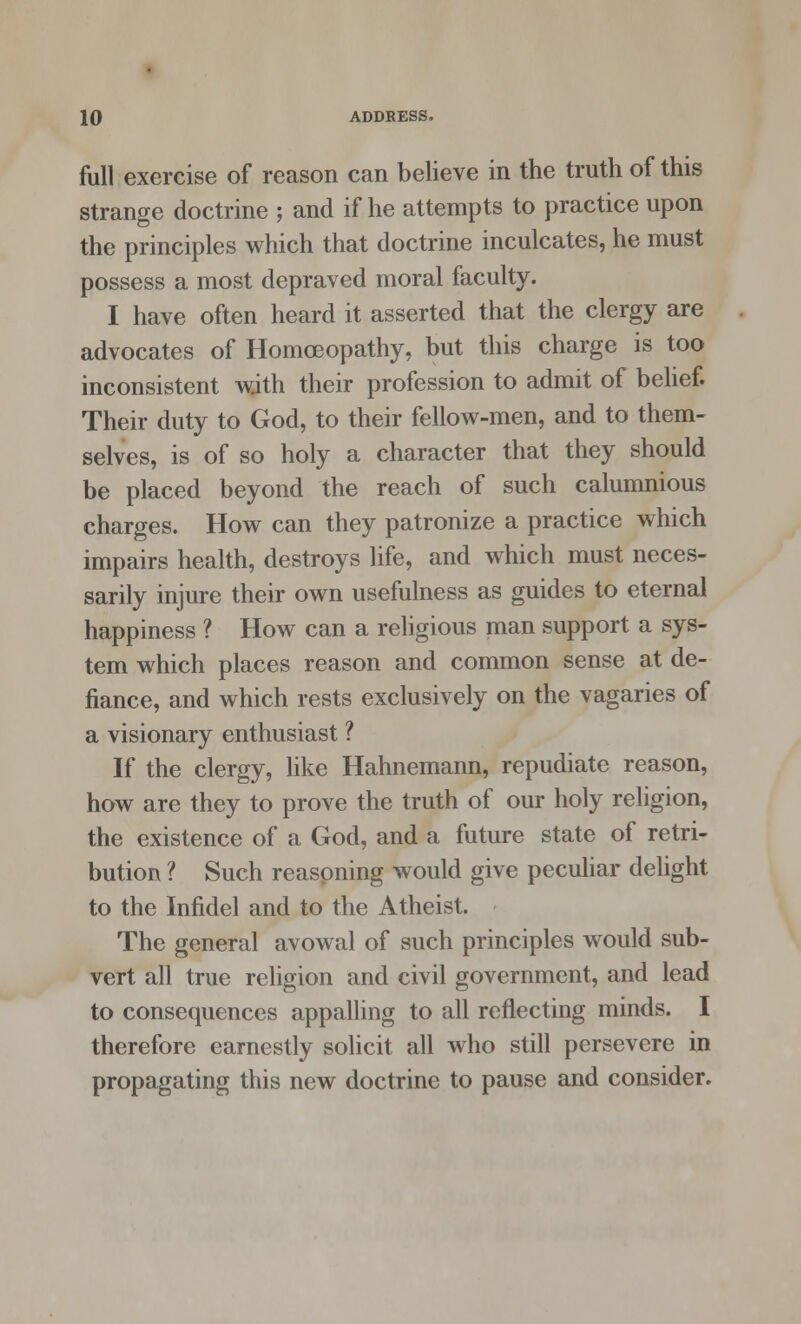 full exercise of reason can believe in the truth of this strange doctrine ; and if he attempts to practice upon the principles which that doctrine inculcates, he must possess a most depraved moral faculty. I have often heard it asserted that the clergy are advocates of Homoeopathy, but this charge is too inconsistent with their profession to admit of belief. Their duty to God, to their fellow-men, and to them- selves, is of so holy a character that they should be placed beyond the reach of such calumnious charges. How can they patronize a practice which impairs health, destroys life, and which must neces- sarily injure their own usefulness as guides to eternal happiness ? How can a religious man support a sys- tem which places reason and common sense at de- fiance, and which rests exclusively on the vagaries of a visionary enthusiast ? If the clergy, like Hahnemann, repudiate reason, how are they to prove the truth of our holy religion, the existence of a God, and a future state of retri- bution ? Such reasoning would give peculiar delight to the Infidel and to the Atheist. The general avowal of such principles would sub- vert all true religion and civil government, and lead to consequences appalling to all reflecting minds. I therefore earnestly solicit all who still persevere in propagating this new doctrine to pause and consider.