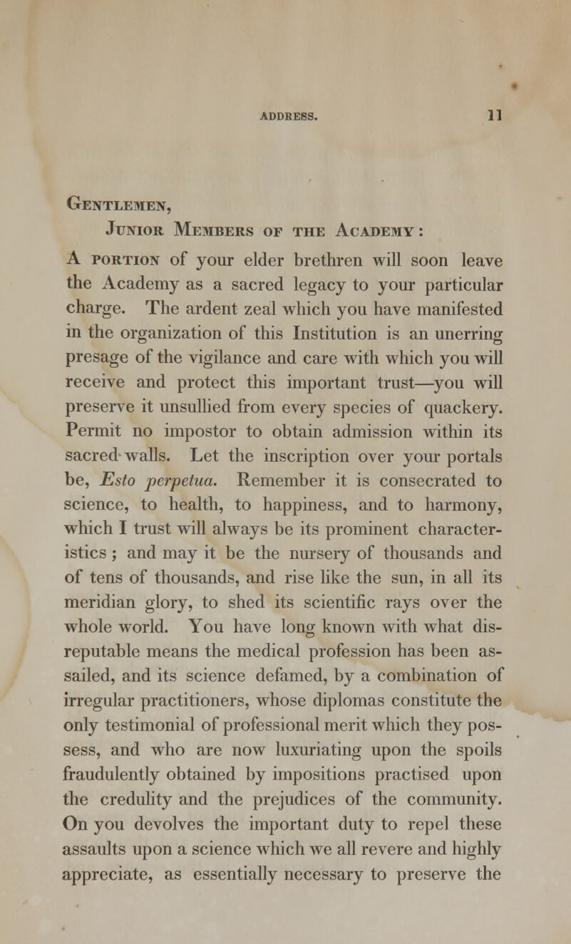 Gentlemen, Junior Members of the Academy : A portion of your elder brethren will soon leave the Academy as a sacred legacy to your particular charge. The ardent zeal which you have manifested in the organization of this Institution is an unerring presage of the vigilance and care with which you will receive and protect this important trust—you will preserve it unsullied from every species of quackery. Permit no impostor to obtain admission within its sacred walls. Let the inscription over your portals be, Esto perpetua. Remember it is consecrated to science, to health, to happiness, and to harmony, which I trust will always be its prominent character- istics ; and may it be the nursery of thousands and of tens of thousands, and rise like the sun, in all its meridian glory, to shed its scientific rays over the whole world. You have long known with what dis- reputable means the medical profession has been as- sailed, and its science defamed, by a combination of irregular practitioners, whose diplomas constitute the only testimonial of professional merit which they pos- sess, and who are now luxuriating upon the spoils fraudulently obtained by impositions practised upon the credulity and the prejudices of the community. On you devolves the important duty to repel these assaults upon a science which we all revere and highly appreciate, as essentially necessary to preserve the