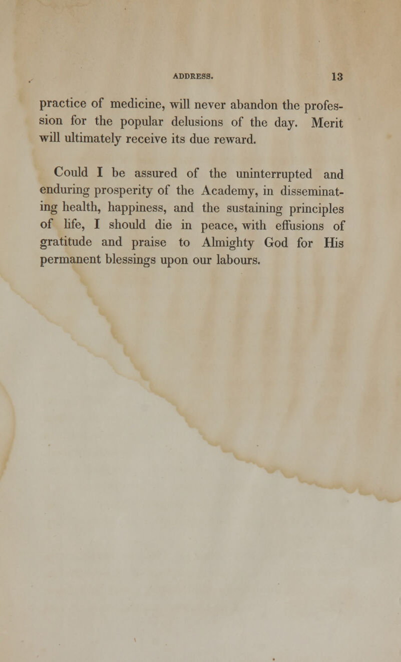 practice of medicine, will never abandon the profes- sion for the popular delusions of the day. Merit will ultimately receive its due reward. Could I be assured of the uninterrupted and enduring prosperity of the Academy, in disseminat- ing health, happiness, and the sustaining principles of life, I should die in peace, with effusions of gratitude and praise to Almighty God for His permanent blessings upon our labours.