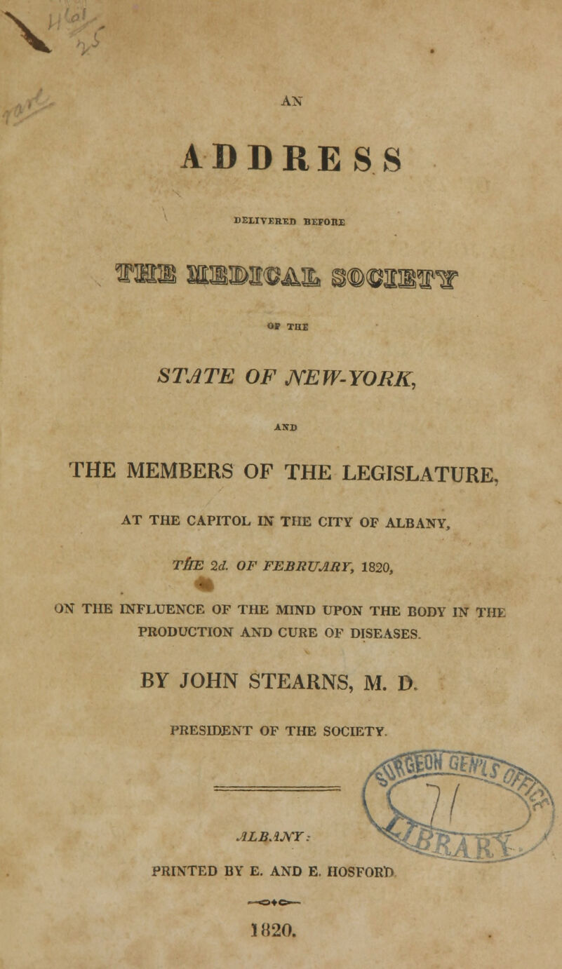 X AN ADDRESS DELIVERED BEFOnE till wsB&w&ib mmwiw OF THE STATE OF JVEW-YORK, AITD THE MEMBERS OF THE LEGISLATURE. AT THE CAPITOL IN THE CITY OF ALBANY, THE 2d. OF FEBRUARY, 1820, ON THE INFLUENCE OF THE MIND UPON THE BODY IN THE PRODUCTION AND CURE OF DISEASES. BY JOHN STEARNS, M. D. PRESIDENT OF THE SOCIETY. ALBANY: PRINTED BY E. AND E. HOSFORP 1820.