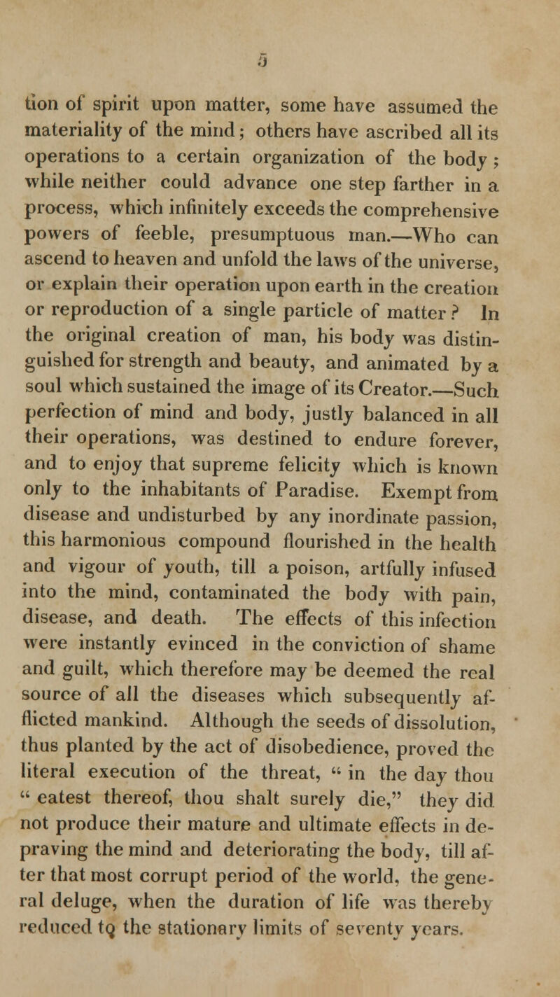 tion of spirit upon matter, some have assumed the materiality of the mind; others have ascribed all its operations to a certain organization of the body ; while neither could advance one step farther in a process, which infinitely exceeds the comprehensive powers of feeble, presumptuous man.—Who can ascend to heaven and unfold the laws of the universe, or explain their operation upon earth in the creation or reproduction of a single particle of matter ? In the original creation of man, his body was distin- guished for strength and beauty, and animated by a soul which sustained the image of its Creator.—Such perfection of mind and body, justly balanced in all their operations, was destined to endure forever, and to enjoy that supreme felicity which is known only to the inhabitants of Paradise. Exempt from disease and undisturbed by any inordinate passion, this harmonious compound flourished in the health and vigour of youth, till a poison, artfully infused into the mind, contaminated the body with pain, disease, and death. The effects of this infection were instantly evinced in the conviction of shame and guilt, which therefore may be deemed the real source of all the diseases which subsequently af- flicted mankind. Although the seeds of dissolution, thus planted by the act of disobedience, proved the literal execution of the threat,  in the day thou  eatest thereof, thou shalt surely die, they did not produce their mature and ultimate effects in de- praving the mind and deteriorating the body, till af- ter that most corrupt period of the world, the gene- ral deluge, when the duration of life was thereby reduced to, the stationery limits of seventy years.