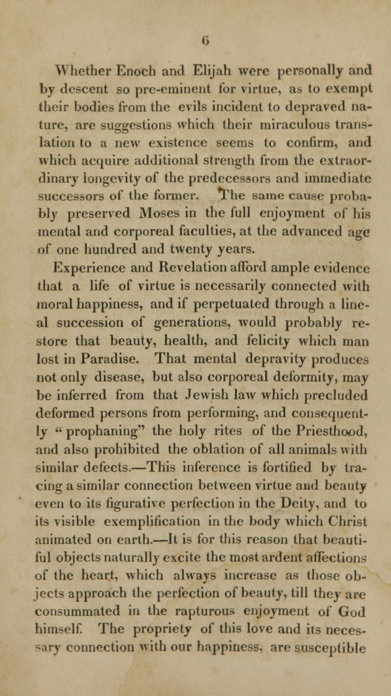 G Whether Enoch ami Elijah were personally and by descent so pre-eminent for virtue, as to exempt their bodies from the evils incident to depraved na- ture, are suggestions which their miraculous trans- lation to a new existence seems to confirm, and which acquire additional strength from the extraor- dinary longevity of the predecessors and immediate successors of the former. The same cause proba- bly preserved Moses in the full enjoyment of his mental and corporeal faculties, at the advanced age of one hundred and twenty years. Experience and Revelation afford ample evidence that a life of virtue is necessarily connected with moral happiness, and if perpetuated through a line- al succession of generations, would probably re- store that beauty, health, and felicity which man lost in Paradise. That mental depravity produces not only disease, but also corporeal deformity, may be inferred from that Jewish law which precluded deformed persons from performing, and consequent- ly  prophaning the holy rites of the Priesthood, and also prohibited the oblation of all animals with similar defects.—This inference is fortified by tra- cing a similar connection between virtue and beauty even to its figurative perfection in the Deity, and to its visible exemplification in the body which Christ animated on earth.—It is for this reason that beauti- ful objects naturally excite the most ardent affections of the heart, which always increase as those ob- jects approach the perfection of beauty, till they are consummated in the rapturous enjoyment of God himself. The propriety of this love and its neces- \ connection with our happiness, are susceptible