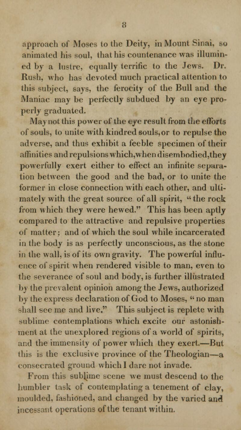 proach of Moses to (bo Deity, in Mount Sinai. animated his soul, that his countenance was illumin- ed by a lustre, equally terrific to the Jews. Dr. Rush, who has devoted much practical attention to this subject, says, the ferocity of the Bull and the Maniac may be perfectly subdued by an eye pro- perly graduated. May not this power of the eye result from the efforts of souls, to unite with kindred souls, or to repulse the adverse, and thus exhibit a feeble specimen of their affinities and repulsions which,whendisemhodied,they powerfully exert either to effect an infinite separa- tion between the good and the bad, or to unite the former in close connection with each other, and ulti- mately with the great source of all spirit, the rock from which they were hewed. This has been aptly compared to the attractive and repulsive properties of matter; and of which the soul while incarcerated in the body is as perfectly unconscious, as the stone in the wall, is of its own gravity. The powerful influ- ence of spirit when rendered visible to man, even to the severance of soul and body, is further illustrated by the prevalent opinion among the Jews, authorized by the express declaration of God to Moses,  no man ^hall see me and live. This subject is replete with sublime contemplations which excite our astonish- ment at the unexplored regions of a world of spirits, and the immensity of power which they exert.—But this is the exclusive province of the Theologian—a consecrated ground which I dare not invade. From this sublime scene we must descend to the humbler task of contemplating a tenement of clay, moulded, fashioned, and changed by the varied and incessant operations of the tenant within.