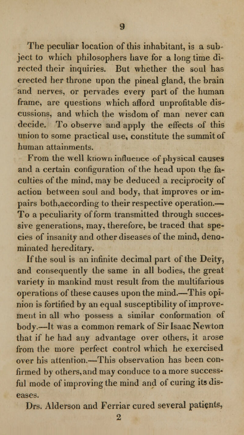 The peculiar location of this inhabitant, is a sub- ject to which philosophers have for a long time di- rected their inquiries. But whether the soul has erected her throne upon the pineal gland, the brain and nerves, or pervades every part of the human frame, are questions which afford unprofitable dis- cussions, and which the wisdom of man never can decide. To observe and apply the effects of this union to some practical use, constitute the summit of human attainments. From the well known influence of physical causes and a certain configuration of the head upon the fa- culties of the mind, may be deduced a reciprocity of action between soul and body, that improves or im- pairs both,according to their respective operation.— To a peculiarity of form transmitted through succes- sive generations, may, therefore, be traced that spe- cies of insanity and other diseases of the mind, deno- minated hereditary. If the soul is an infinite decimal part of the Deity, and consequently the same in all bodies, the great variety in mankind must result from the multifarious operations of these causes upon the mind.—This opi- nion is fortified by an equal susceptibility of improve- ment in all who possess a similar conformation of body.—It was a common remark of Sir Isaac Newton that if he had any advantage over others, it arose from the more perfect control which he exercised over his attention.—This observation has been con- firmed by others,and may conduce to a more success- ful mode of improving the mind and of curing its dis- eases. Drs. Alderson and Ferriar cured several patients, 2