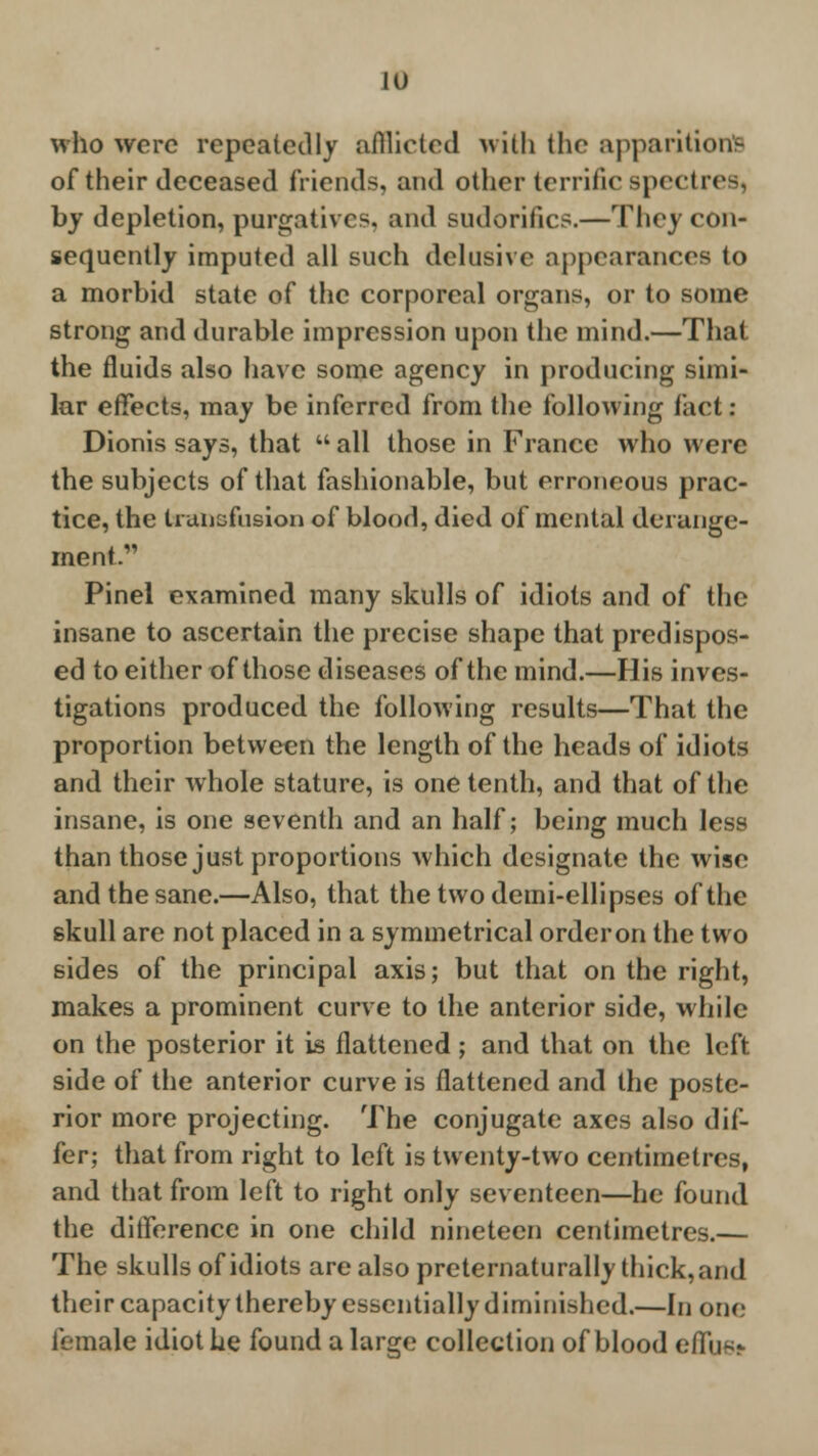 who were repeatedly afflicted with the apparitions of their deceased friends, and other terrific spectres, by depletion, purgatives, and sudorifics.—They con- sequently imputed all such delusive appearances to a morbid state of the corporeal organs, or to some strong and durable impression upon the mind.—That the fluids also have some agency in producing simi- lar effects, may be inferred from the following fact: Dionis says, that all those in France who were the subjects of that fashionable, but erroneous prac- tice, the transfusion of blood, died of mental derange- ment. Pinel examined many skulls of idiots and of the insane to ascertain the precise shape that predispos- ed to either of those diseases of the mind.—His inves- tigations produced the following results—That the proportion between the length of the heads of idiots and their whole stature, is one tenth, and that of the insane, is one seventh and an half; being much less than those just proportions which designate the wise and the sane.—Also, that thetwodemi-ellipses of the skull are not placed in a symmetrical order on the two sides of the principal axis; but that on the right, makes a prominent curve to the anterior side, while on the posterior it is flattened; and that on the left side of the anterior curve is flattened and the poste- rior more projecting. The conjugate axes also dif- fer; that from right to left is twenty-two centimetres, and that from left to right only seventeen—he found the difference in one child nineteen centimetres.— The skulls of idiots are also preternaturally thick, and their capacity thereby essentially diminished.—In one female idiot he found a large collection of blood effust