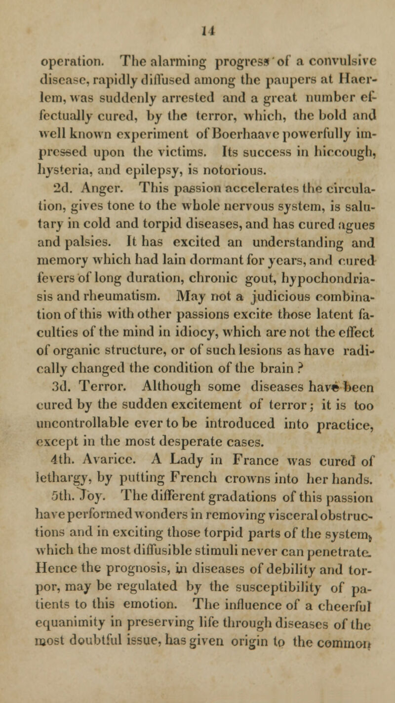 II operation. The alarming progress'of a convulsive disease, rapidly diffused among the paupers ;it Elaer- lem, was suddenly arrested and a great number ef- fectually cured, by the terror, which, the bold and well known experiment of Bocrhaave powerfully im- pressed upon the victims. Its success in hiccough, hysteria, and epilepsy, is notorious. 2d. Anger. This passion accelerates the circula- tion, gives tone to the whole nervous system, is salu- tary in cold and torpid diseases, and has cured agues and palsies. It has excited an understanding and memory which had lain dormant for years, and cured fevers of long duration, chronic gout, hypochondria- sis and rheumatism. May not a judicious combina- tion of this with other passions excite those latent fa- culties of the mind in idiocy, which are not the effect of organic structure, or of such lesions as have radi- cally changed the condition of the brain ? 3d. Terror. Although some diseases have been cured by the sudden excitement of terror; it is too uncontrollable ever to be introduced into practice, except in the most desperate cases. 4th. Avarice. A Lady in France was cured of lethargy, by putting French crowns into her hands. 5th. Toy. The different gradations of this passion have performed wonders in removing visceral obstruc- tions and in exciting those torpid parts of the system^ which the most diffusible stimuli never can penetrate- Hence the prognosis, in diseases of debility and tor- por, may be regulated by the susceptibility of pa- tients to this emotion. The influence of a cheerful ecpianimity in preserving life through diseases of the most doubtful issue, has given origin to the common