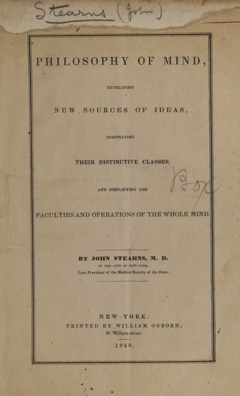 ^) 7Lft-©c>v-*vs>4 I ^n^~ J PHILOSOPHY OF MIND, DEVELOPING NEW SOURCES OF IDEAS, DESIGNATING THEIR DISTINCTIVE CLASSES, AND SIMPLIFYING THE vc FACULTIES AND OPERATIONS OP THE WHOLE MIND BY JOHN STEARNS, I»I. D. OF THE CITY OF NEW-YORK, Late President of the Medical Society of the State. N EW-YORK: PRINTED BY WILLIAM OSBORN, 88 William-street. 1840.