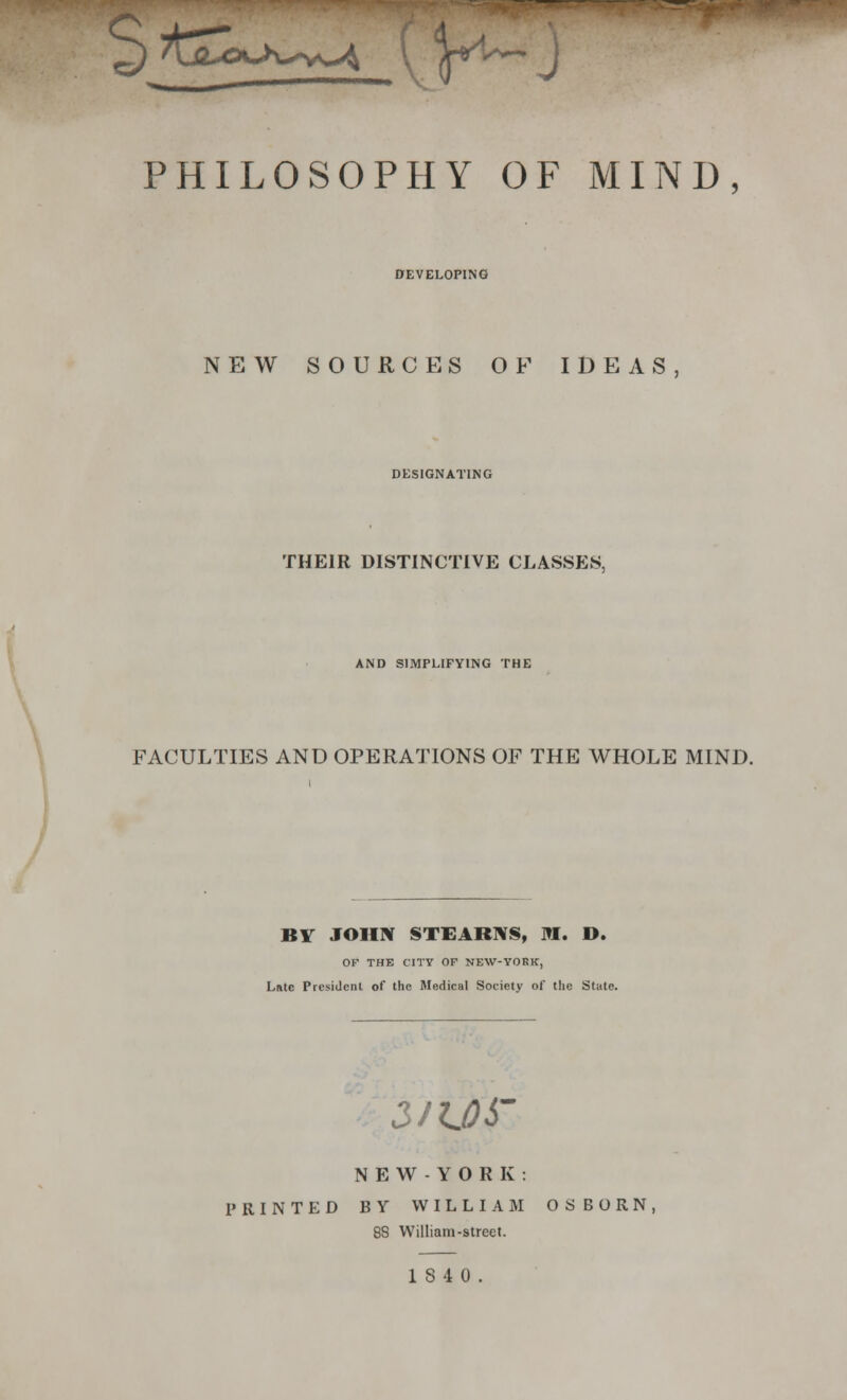 PHILOSOPHY OF MIND, DEVELOPING NEW SOURCES OF IDEAS, DESIGNATING THEIR DISTINCTIVE CLASSES, AND SIMPLIFYING THE FACULTIES AND OPERATIONS OF THE WHOLE MIND. BY JOHN STEARNS, M. D. OF THE CITY OF NEW-YORK, Late President of the Medical Society of the Slate. 3/1.06' NEW-YORK: PRINTED BY WILLIAM OSBORN, 88 William-street. 1840.