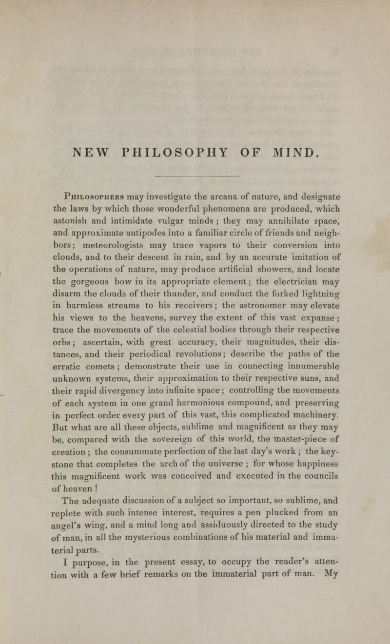 NEW PHILOSOPHY OF MIND. Philosophers may investigate the arcana of nature, and designate the laws by which those wonderful phenomena are produced, which astonish and intimidate vulgar minds ; they may annihilate space, and approximate antipodes into a familiar circle of friends and neigh- bors ; meteorologists may trace vapors to their conversion into clouds, and to their descent in rain, and by an accurate imitation of the operations of nature, may produce artificial showers, and locate the gorgeous bow in its appropriate element; the electrician may disarm the clouds of their thunder, and conduct the forked lightning in harmless streams to his receivers; the astronomer may elevate his views to the heavens, survey the extent of this vast expanse ; trace the movements of the celestial bodies through their respective orbs; ascertain, with great accuracy, their magnitudes, their dis- tances, and their periodical revolutions; describe the paths of the erratic comets ; demonstrate their use in connecting innumerable unknown systems, their approximation to their respective suns, and their rapid divergency into infinite space ; controlling the movements of each system in one grand harmonious compound, and preserving in perfect order every part of this vast, this complicated machinery. But what are all these objects, sublime and magnificent as they may be, compared with the sovereign of this world, the master-piece of creation ; the consummate perfection of the last day's work ; the key- stone that completes the arch of the universe ; for whose happiness this magnificent work was conceived and executed in the councils of heaven ! The adequate discussion of a subject so important, so sublime, and replete with such intense interest, requires a pen plucked from an angel's wing, and a mind long and assiduously directed to the study of man, in all the mysterious combinations of his material and imma- terial parts. I purpose, in the present essay, to occupy the reader's atten- tion with a few brief remarks on the immaterial part of man. My