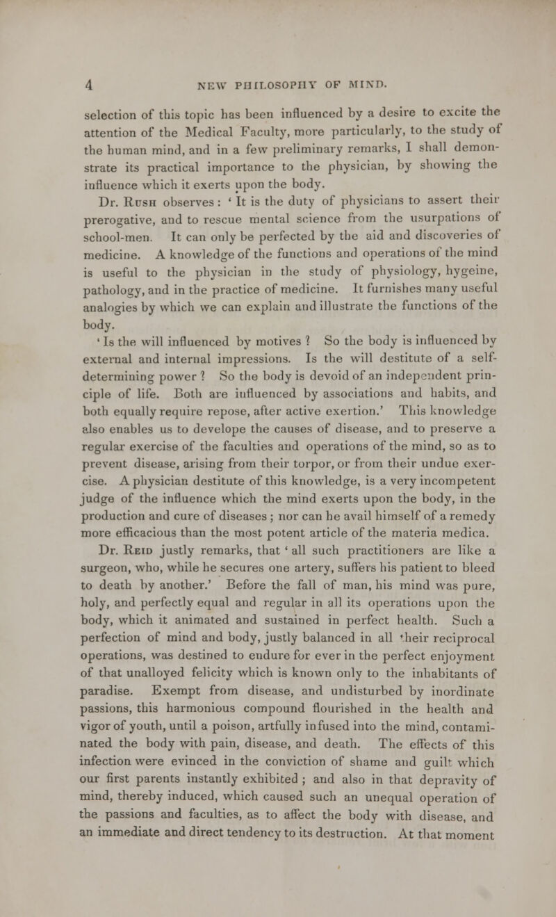 selection of this topic has heen influenced by a desire to excite the attention of the Medical Faculty, move particularly, to the study of the human mind, and in a few preliminary remarks, I shall demon- strate its practical importance to the physician, by showing the influence which it exerts upon the body. Dr. Rush observes : ' It is the duty of physicians to assert then- prerogative, and to rescue mental science from the usurpations of school-men. It can only be perfected by the aid and discoveries of medicine. A knowledge of the functions and operations of the mind is useful to the physician in the study of physiology, hygeine, pathology, and in the practice of medicine. It furnishes many useful analogies by which we can explain and illustrate the functions of the body. ' Is the will influenced by motives ] So the body is influenced by external and internal impressions. Is the will destitute of a self- determining power 1 So the body is devoid of an independent prin- ciple of life. Both are influenced by associations and habits, and both equally require repose, after active exertion.' This knowledge also enables us to develope the causes of disease, and to preserve a regular exercise of the faculties and operations of the mind, so as to prevent disease, arising from their torpor, or from their undue exer- cise. A physician destitute of this knowledge, is a very incompetent judge of the influence which the mind exerts upon the body, in the production and cure of diseases ; nor can he avail himself of a remedy more efficacious than the most potent article of the materia medica. Dr. Reid justly remarks, that ' all such practitioners are like a surgeon, who, while he secures one artery, suffers his patient to bleed to death by another.' Before the fall of man, his mind was pure, holy, and perfectly equal and regular in all its operations upon the body, which it animated and sustained in perfect health. Such a perfection of mind and body, justly balanced in all *.heir reciprocal operations, was destined to endure for ever in the perfect enjoyment of that unalloyed felicity which is known only to the inhabitants of paradise. Exempt from disease, and undisturbed by inordinate passions, this harmonious compound flourished in the health and vigor of youth, until a poison, artfully infused into the mind, contami- nated the body with pain, disease, and death. The effects of this infection were evinced in the conviction of shame and guil which our first parents instantly exhibited ; and also in that depravity of mind, thereby induced, which caused such an unequal operation of the passions and faculties, as to affect the body with disease, and an immediate and direct tendency to its destruction. At that moment
