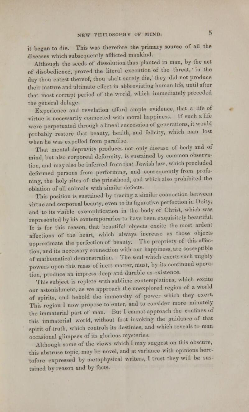 it began to die. This was therefore the primary source of all the diseases which subsequently afflicted mankind. Although the seeds of dissolution thus planted in man, by the act of disobedience, proved the literal execution of the threat,' in the day thou eatest thereof, thou shalt surely die,' they did not produce their mature and ultimate effect in abbreviating human life, until after that most corrupt period of the world, which immediately preceded the general deluge. Experience and revelation afford ample evidence, that a life of virtue is necessarily connected with moral happiness. If such a life were perpetuated through a lineal succession of generations, it would probably restore that beauty, health, and felicity, which man lost when he was expelled from paradise. That mental depravity produces not only disease of body and of mind, but also corporeal deformity, is sustained by common observa- tion, and may also be inferred from that Jewish law, which precluded deformed persons from performing, and consequently from profa- ning, the holy rites of the priesthood, and which also prohibited the oblation of all animals with similar defects. This position is sustained by tracing a similar connection between virtue and corporeal beauty, even to its figurative perfection in Deity, and to its visible exemplification in the body of Christ, which was represented by his contemporaries to have been exquisitely beautiful. It is for this reason, that beautiful objects excite the most ardent affections of the heart, which always increase as those objects approximate the perfection of beauty. The propriety of this affec- tion, and its necessary connection with our happiness, are susceptible of mathematical demonstration. The soul which exerts such mighty powers upon this mass of inert matter, must, by its continued opera- tion, produce an impress deep and durable as existence. This subject is replete with sublime contemplations, which excite our astonishment, as we approach the unexplored region of a world of spirits, and behold the immensity of power which they exert. This region I now propose to enter, and to consider more minutely the immaterial part of man. But 1 cannot approach the confines of this immaterial world, without first invoking the guidance of that spirit of truth, which controls its destinies, and which reveals to man occasional glimpses of its glorious mysteries. Although some of the views which I may suggest on this obscure, this abstruse topic, may be novel, and at variance with opinions here- tofore expressed by metaphysical writers, I trust they will be sus- tained by reason and by facts.