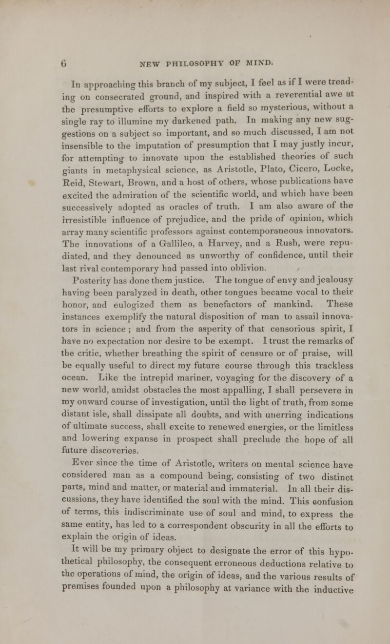 In approaching this branch of my subject, I feel as if I were tread- ing on consecrated ground, and inspired with a reverential awe at the presumptive efforts to explore a field so mysterious, without a single ray to illumine my darkened path. In making any new sug- gestions on a subject so important, and so much discussed, I am not insensible to the imputation of presumption that I may justly incur, for attempting to innovate upon the established theories of such giants in metaphysical science, as Aristotle, Plato, Cicero, Locke, Reid, Stewart, Brown, and a host of others, whose publications have excited the admiration of the scientific world, and which have been successively adopted as oracles of truth. I am also aware of the irresistible influence of prejudice, and the pride of opinion, which array many scientific professors against contemporaneous innovators. The innovations of a Gallileo, a Harvey, and a Rush, were repu- diated, and they denounced as unworthy of confidence, until their last rival contemporary had passed into oblivion. Posterity has done them justice. The tongue of envy and jealousy having been paralyzed in death, other tongues became vocal to their honor, and eulogized them as benefactors of mankind. These instances exemplify the natural disposition of man to assail innova- tors in science ; and from the asperity of that censorious spirit, I have no expectation nor desire to be exempt. I trust the remarks of the critic, whether breathing the spirit of censure or of praise, will be equally useful to direct my future course through this trackless ocean. Like the intrepid mariner, voyaging for the discovery of a new world, amidst obstacles the most appalling, I shall persevere in my onward course of investigation, until the light of truth, from some distant isle, shall dissipate all doubts, and with unerring indications of ultimate success, shall excite to renewed energies, or the limitless and lowering expanse in prospect shall preclude the hope of all future discoveries. Ever since the time of Aristotle, writers on mental science have considered man as a compound being, consisting of two distinct parts, mind and matter, or material and immaterial. In all their dis- cussions, they have identified the soul with the mind. This confusion of terms, this indiscriminate use of soul and mind, to express the same entity, has led to a correspondent obscurity in all the efforts to explain the origin of ideas. It will be my primary object to designate the error of this hypo- thetical philosophy, the consequent erroneous deductions relative to the operations of mind, the origin of ideas, and the various results of premises founded upon a philosophy at variance with the inductive