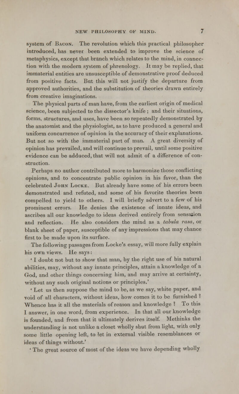 system of .Bacon. The revolution which this practical philosopher introduced, has never been extended to improve the science of metaphysics, except that branch which relates to the mind, in connec- tion with the modern system of phrenology. It may be replied, that immaterial entities are unsusceptible of demonstrative proof deduced from positive facts. But this will not justify the departure from approved authorities, and the substitution of theories drawn entirely from creative imaginations. The physical parts of man have, from the earliest origin of medical science, been subjected to the dissector's knife ; and their situations, forms, structures, and uses, have been so repeatedly demonstrated by the anatomist and the physiologist, as to have produced a general and uniform concurrence of opinion in the accuracy of their explanations. But not so with the immaterial part of man. A great diversity of opinion has prevailed, and will continue to prevail, until some positive evidence can be adduced, that will not admit of a difference of con- struction. Perhaps no author contributed more to harmonize those conflicting opinions, and to concentrate public opinion in his favor, than the celebrated John Locke. But already have some of his errors been demonstrated and refuted, and some of his favorite theories been compelled to yield to others. I will briefly advert to a few of his prominent errors. He denies the existence of innate ideas, and ascribes all our knowledge to ideas derived entirely from sensation and reflection. He also considers the mind as a tabula rasa, or blank sheet of paper, susceptible of any impressions that may chance first to be made upon its surface. The following passages from Locke's essay, will more fully explain his own views. He says : • I doubt not but to show that man, by the right use of his natural abilities, may, without any innate principles, attain a knowledge of a God, and other things concerning him, and may arrive at certainty, without any such original notions or principles.' ' Let us then suppose the mind to be, as we say, white paper, and void of all characters, without ideas, how comes it to be furnished ? Whence has it all the materials of reason and knowledge 1 To this I answer, in one word, from experience. In that all our knowledge is founded, and from that it ultimately derives itself. Methinks the understanding is not unlike a closet wholly shut from light, with only some little opening left, to let in external visible resemblances or ideas of things without.' ' The great source of most of the ideas we have depending wholly