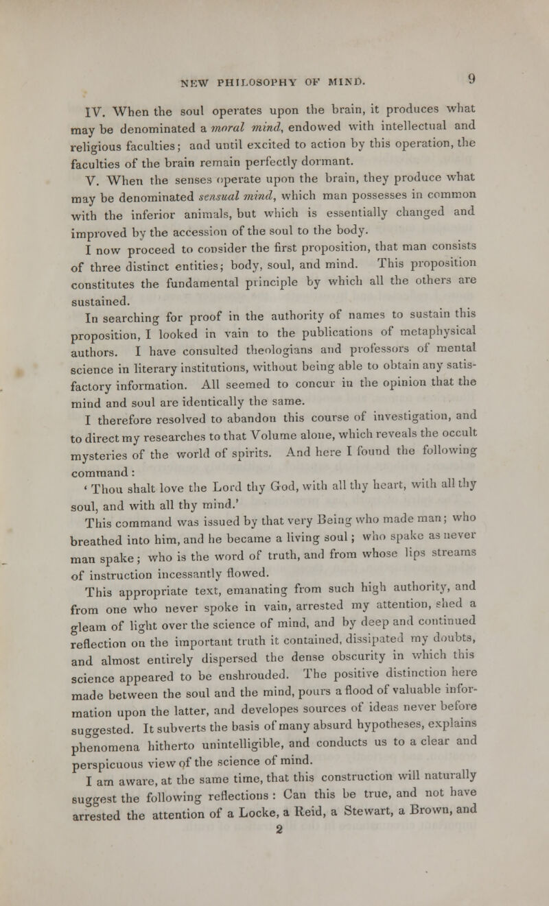IV. When the soul operates upon the brain, it produces what may be denominated a moral mind, endowed with intellectual and religious faculties; and until excited to action by this operation, the faculties of the brain remain perfectly dormant. V. When the senses operate upon the brain, they produce what may be denominated sensual mind, which man possesses in common with the inferior animals, but which is essentially changed and improved by the accession of the soul to the body. I now proceed to consider the first proposition, that man consists of three distinct entities; body, soul, and mind. This proposition constitutes the fundamental principle by which all the others are sustained. In searching for proof in the authority of names to sustain this proposition, I looked in vain to the publications of metaphysical authors. I have consulted theologians and professors of mental science in literary institutions, without being able to obtain any satis- factory information. All seemed to concur in the opinion that the mind and soul are identically the same. I therefore resolved to abandon this course of investigation, and to direct my researches to that Volume alone, which reveals the occult mysteries of the world of spirits. And here I found the following command : ' Thou shalt love the Lord thy God, with all thy heart, with all thy soul, and with all thy mind.' This command was issued by that very Being who made man; who breathed into him, and lie became a living soul; who spake as never man spake; who is the word of truth, and from whose lips streams of instruction incessantly flowed. This appropriate text, emanating from such high authority, and from one who never spoke in vain, arrested my attention, shed a gleam of light over the science of mind, and by deep and continued reflection on the important truth it contained, dissipated my doubts, and almost entirely dispersed the dense obscurity in which this science appeared to be enshrouded. The positive distinction here made between the soul and the mind, pours a flood of valuable infor- mation upon the latter, and developes sources of ideas never before suggested. It subverts the basis of many absurd hypotheses, explains phenomena hitherto unintelligible, and conducts us to a clear and perspicuous view of the science of mind. I am aware, at the same time, that this construction will naturally suggest the following reflections : Can this be true, and not have arrested the attention of a Locke, a Reid, a Stewart, a Brown, and 2