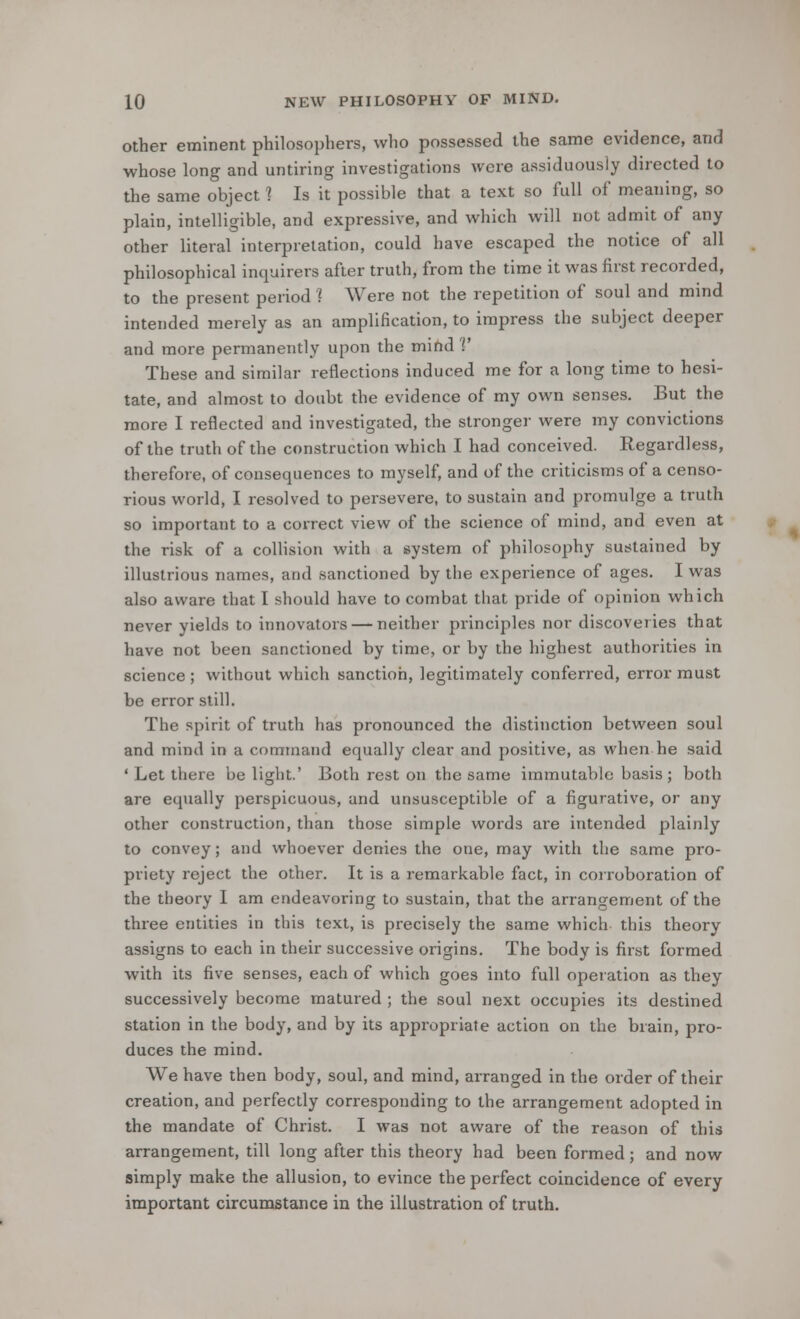 other eminent philosophers, who possessed the same evidence, and whose long and untiring investigations were assiduously directed to the same object 1 Is it possible that a text so full of meaning, so plain, intelligible, and expressive, and which will not admit of any other literal interpretation, could have escaped the notice of all philosophical inquirers after truth, from the time it was first recorded, to the present period ] Were not the repetition of soul and mind intended merely as an amplification, to impress the subject deeper and more permanently upon the mind V These and similar reflections induced me for a long time to hesi- tate, and almost to doubt the evidence of my own senses. But the more I reflected and investigated, the stronger were my convictions of the truth of the construction which I had conceived. Regardless, therefore, of consequences to myself, and of the criticisms of a censo- rious world, I resolved to persevere, to sustain and promulge a truth so important to a correct view of the science of mind, and even at the risk of a collision with a system of philosophy sustained by illustrious names, and sanctioned by the experience of ages. I was also aware that I should have to combat that pride of opinion which never yields to innovators — neither principles nor discoveries that have not been sanctioned by time, or by the highest authorities in science ; without which sanction, legitimately conferred, error must be error still. The spirit of truth has pronounced the distinction between soul and mind in a command equally clear and positive, as when he said ' Let there be light.' Both rest on the same immutable basis ; both are equally perspicuous, and unsusceptible of a figurative, or any other construction, than those simple words are intended plainly to convey; and whoever denies the one, may with the same pro- priety reject the other. It is a remarkable fact, in corroboration of the theory I am endeavoring to sustain, that the arrangement of the three entities in this text, is precisely the same which this theory assigns to each in their successive origins. The body is first formed with its five senses, each of which goes into full operation as they successively become matured ; the soul next occupies its destined station in the body, and by its appropriate action on the brain, pro- duces the mind. We have then body, soul, and mind, arranged in the order of their creation, and perfectly corresponding to the arrangement adopted in the mandate of Christ. I was not aware of the reason of this arrangement, till long after this theory had been formed; and now simply make the allusion, to evince the perfect coincidence of every important circumstance in the illustration of truth.