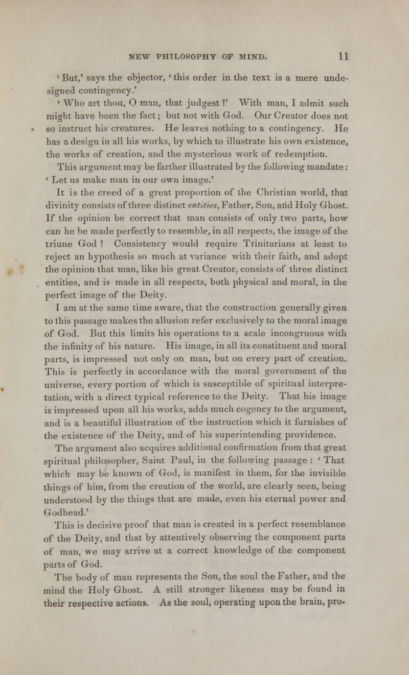 1 But,' says the objector, ' this order in the text is a mere unde- signed contingency.' ' Who art thou, O man, that judgest ]' With man, I admit such might have been the fact; but not with God. Our Creator does not so instruct his creatures. He leaves nothing to a contingency. He has a design in all his works, by which to illustrate his own existence, the works of creation, and the mysterious work of redemption. This argument may be farther illustrated by the following mandate: ' Let us make man in our own image.' It is the creed of a great proportion of the Christian world, that divinity consists of three distinct entities, Father, Son, and Holy Ghost. If the opinion be correct that man consists of only two parts, how can he be made perfectly to resemble, in all respects, the image of the triune God ] Consistency would require Trinitarians at least to reject an hypothesis so much at variance with their faith, and adopt the opinion that man, like his great Creator, consists of three distinct entities, and is made in all respects, both physical and moral, in the perfect image of the Deity. I am at the same time aware, that the construction generally given to this passage makes the allusion refer exclusively to the moral image of God. But this limits his operations to a scale incongruous with the infinity of his nature. His image, in all its constituent and moral parts, is impressed not only on man, but on every part of creation. This is perfectly in accordance with the moral government of the universe, every portion of which is susceptible of spiritual interpre- tation, with a direct typical reference to the Deity. That his image is impressed upon all his works, adds much cogency to the argument, and is a beautiful illustration of the instruction which it furnishes of the existence of the Deity, and of his superintending providence. The argument also acquires additional confirmation from that great spiritual philosopher, Saint Paul, in the following passage : ' That which may be known of God, is manifest in them, for the invisible things of him, from the creation of the world, are clearly seen, being understood by the things that are made, even his eternal power and Godhead.' This is decisive proof that man is created in a perfect resemblance of the Deity, and that by attentively observing the component parts of man, we may arrive at a correct knowledge of the component parts of God. The body of man represents the Son, the soul the Father, and the mind the Holy Ghost. A still stronger likeness may be found in their respective actions. As the soul, operating upon the brain, pro-