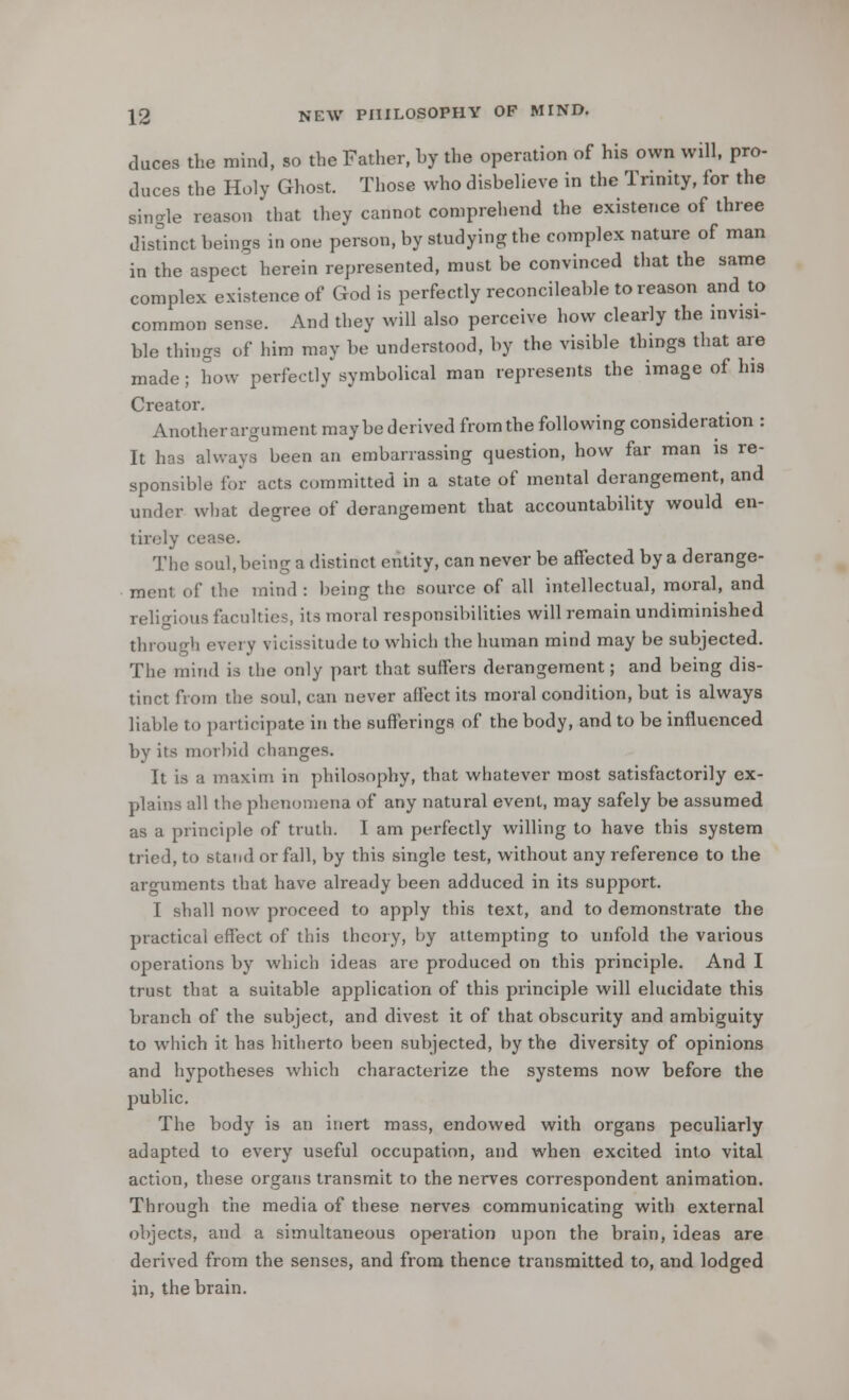 duces the mind, so the Father, hy the operation of his own will, pro- duces the Holy Ghost. Those who disbelieve in the Trinity, for the single reason that they cannot comprehend the existence of three distinct beings in one person, by studying the complex nature of man in the aspect herein represented, must be convinced that the same complex existence of God is perfectly reconcileable to reason and to common sense. And they will also perceive how clearly the invisi- ble things of him may be understood, by the visible things that are made; how perfectly symbolical man represents the image of his Creator. Another argument maybe derived from the following consideration : It has always been an embarrassing question, how far man is re- sponsible for acts committed in a state of mental derangement, and under what degree of derangement that accountability would en- tirely cease. The soul, being a distinct entity, can never be affected by a derange- ment of the mind : being the source of all intellectual, moral, and religious faculties, its moral responsibilities will remain undiminished through every vicissitude to which the human mind may be subjected. The mind is the only part that suffers derangement; and being dis- tinct from the soul, can never affect its moral condition, but is always liable to participate in the sufferings of the body, and to be influenced by its morbid changes. It is a maxim in philosophy, that whatever most satisfactorily ex- plains all the phenomena of any natural event, may safely be assumed as a principle of truth. I am perfectly willing to have this system tried, to stand or fall, by this single test, without any reference to the arguments that have already been adduced in its support. I shall now proceed to apply this text, and to demonstrate the practical effect of this theory, by attempting to unfold the various operations by which ideas are produced on this principle. And I trust that a suitable application of this principle will elucidate this branch of the subject, and divest it of that obscurity and ambiguity to which it has hitherto been subjected, by the diversity of opinions and hypotheses which characterize the systems now before the public. The body is an inert mass, endowed with organs peculiarly adapted to every useful occupation, and when excited into vital action, these organs transmit to the nerves correspondent animation. Through the media of these nerves communicating with external objects, and a simultaneous operation upon the brain, ideas are derived from the senses, and from thence transmitted to, and lodged in, the brain.