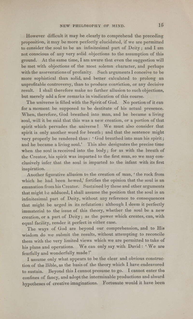 However difficult it may be clearly to comprehend the preceding proposition, it may be more perfectly elucidated, if we are permitted to consider the soul to be an infinitesimal part of Deity ; and I am not conscious of any very solid objections to the assumption of this ground. At the same time, I am aware that even the suggestion will be met with objections of the most solemn character, and perhaps with the asseverations of profanity. Such arguments I conceive to be more sophistical than solid, and better calculated to prolong an unprofitable controversy, than to produce conviction, or any decisive result. I shall therefore make no farther allusion to such objections, but merely add a few remarks in vindication of this course. The universe is filled with the Spirit of God. No portion of it can for a moment be supposed to be destitute of his actual presence. When, therefore, God breathed into man, and he became a living soul, will it be said that this was a new creation, or a portion of that spirit which pervades the universe] We must also consider that spirit is only another word for breath ; and that the sentence might very properly be rendered thus : ' God breathed into man his spirit; and he became a living soul.' This also designates the precise time when the soul is received into the body; for as with the breath of the Creator, his spirit was imparted to the first man, so we may con- clusively infer that the soul is imparted to the infant with its first inspiration. Another figurative allusion to the creation of man, ' the rock from which he had been hewed,' fortifies the opinion that the soul is an emanation from his Creator. Sustained by these and other arguments that might te adduced, I shall assume the position that the soul is an infinitesimal part of Deity, without any reference to consequences that might be urged in its refutation: although I deem it perfectly immaterial to the issue of this theory, whether the soul be a new creation, or a part of Deity; as the power which creates, can, with equal facility, render it perfect in either case. The ways of God are beyond our comprehension, and to Hia wisdom do we submit the results, without attempting to reconcile them with the very limited views which we are permitted to take of his plans and operations. We can only say with David : ' We are fearfully and wonderfully made !' I assume only what appears to be the clear and obvious construc- tion of the Bible, as the basis of the theory which I have endeavored to sustain. Beyond this I cannot presume to go. I cannot enter the confines of fancy, and adopt the interminable productions and absurd hypotheses of creative imaginations. Fortunate would it have been