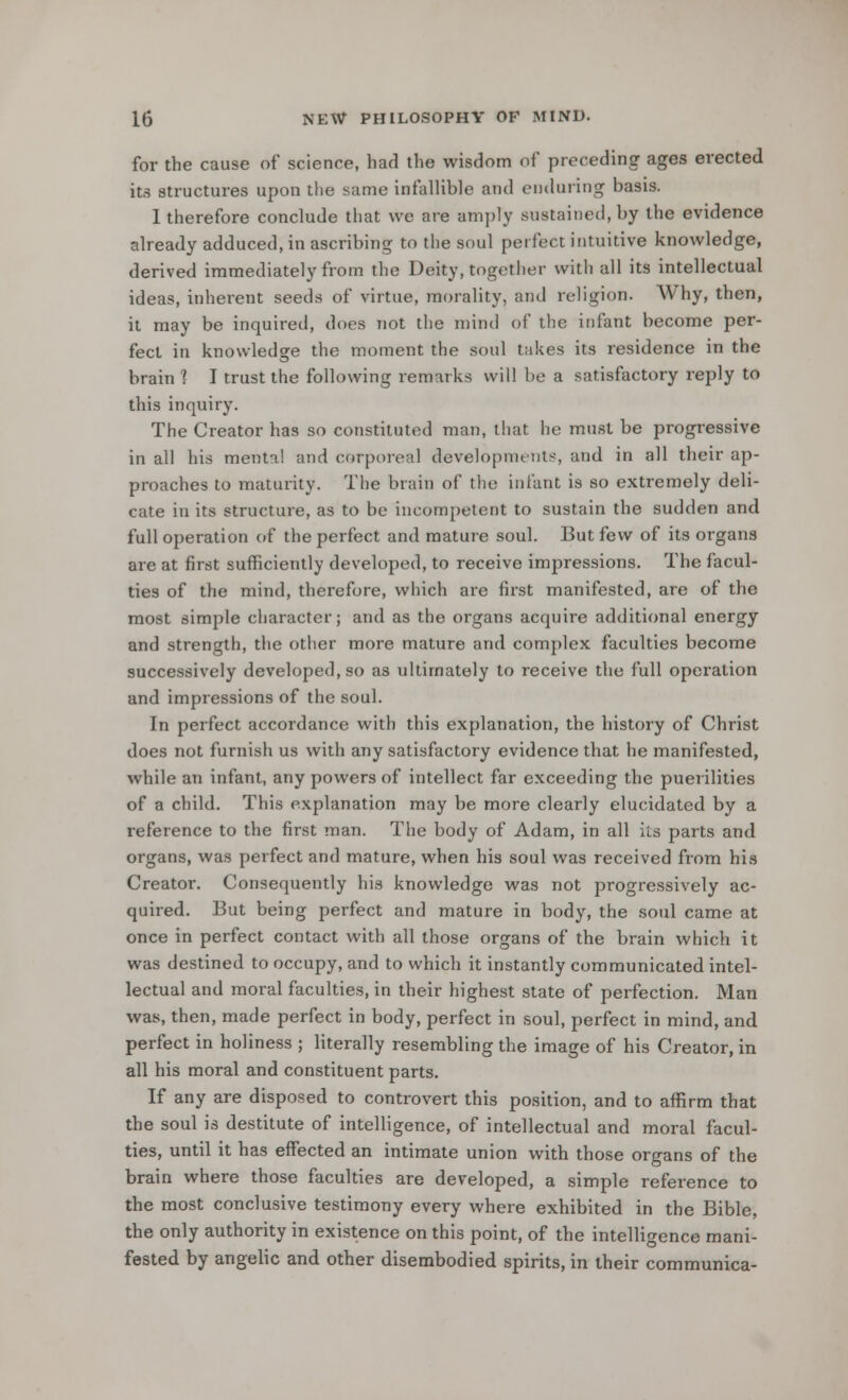 for the cause of science, had the wisdom of preceding ages erected its structures upon the same infallible and enduring basis. I therefore conclude that we are amply sustained, by the evidence already adduced, in ascribing to the soul perfect intuitive knowledge, derived immediately from the Deity, together with all its intellectual ideas, inherent seeds of virtue, morality, and religion. Why, then, it may be inquired, does not the mind of the infant become per- fect in knowledge the moment the soul takes its residence in the brain ? I trust the following remarks will be a satisfactory reply to this inquiry. The Creator has so constituted man, that he must be progressive in all his mental and corporeal developments, and in all their ap- proaches to maturity. The brain of the infant is so extremely deli- cate in its structure, as to be incompetent to sustain the sudden and full operation of the perfect and mature soul. But few of its organs are at first sufficiently developed, to receive impressions. The facul- ties of the mind, therefore, which are first manifested, are of the most simple character; and as the organs acquire additional energy and strength, the other more mature and complex faculties become successively developed, so as ultimately to receive the full operation and impressions of the soul. In perfect accordance with this explanation, the history of Christ does not furnish us with any satisfactory evidence that he manifested, while an infant, any powers of intellect far exceeding the puerilities of a child. This explanation may be more clearly elucidated by a reference to the first man. The body of Adam, in all its parts and organs, was perfect and mature, when his soul was received from his Creator. Consequently his knowledge was not progressively ac- quired. But being perfect and mature in body, the soul came at once in perfect contact with all those organs of the brain which it was destined to occupy, and to which it instantly communicated intel- lectual and moral faculties, in their highest state of perfection. Man was, then, made perfect in body, perfect in soul, perfect in mind, and perfect in holiness ; literally resembling the image of his Creator, in all his moral and constituent parts. If any are disposed to controvert this position, and to affirm that the soul is destitute of intelligence, of intellectual and moral facul- ties, until it has effected an intimate union with those organs of the brain where those faculties are developed, a simple reference to the most conclusive testimony every where exhibited in the Bible, the only authority in existence on this point, of the intelligence mani- fested by angelic and other disembodied spirits, in their communica-