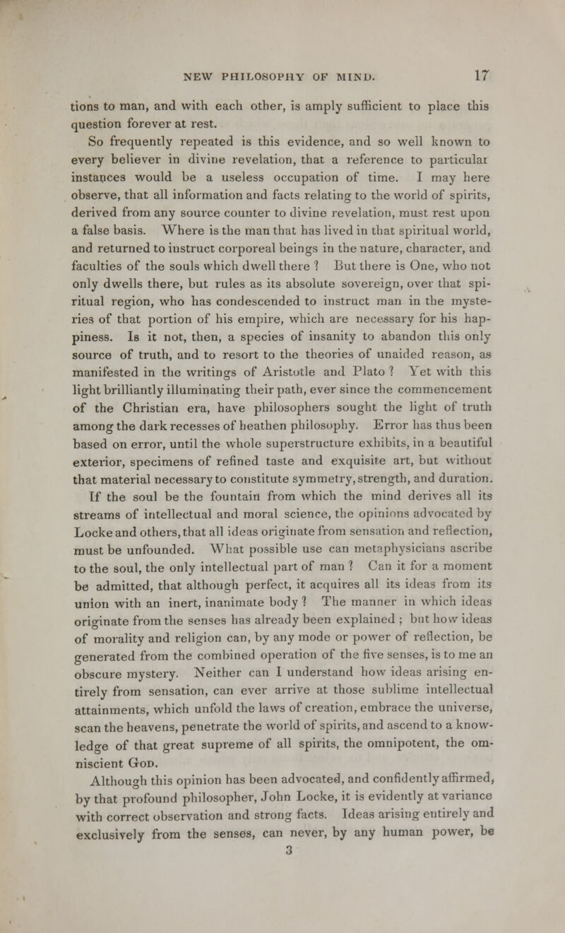 tions to man, and with each other, is amply sufficient to place this question forever at rest. So frequently repeated is this evidence, and so well known to every believer in divine revelation, that a reference to particular instances would be a useless occupation of time. I may here observe, that all information and facts relating to the world of spirits, derived from any souice counter to divine revelation, must rest upon a false basis. Where is the man that has lived in that spiritual world, and returned to instruct corporeal beings in the nature, character, and faculties of the souls which dwell there 1 But there is One, who not only dwells there, but rules as its absolute sovereign, over that spi- ritual region, who has condescended to instruct man in the myste- ries of that portion of his empire, which are necessary for his hap- piness. Is it not, then, a species of insanity to abandon this only source of truth, and to resort to the theories of unaided reason, as manifested in the writings of Aristotle and Plato 1 Yet with this light brilliantly illuminating their path, ever since the commencement of the Christian era, have philosophers sought the light of truth among the dark recesses of heathen philosophy. Error has thus been based on error, until the whole superstructure exhibits, in a beautiful exterior, specimens of refined taste and exquisite art, but without that material necessary to constitute symmetry, strength, and duration. tf the soul be the fountain from which the mind derives all its streams of intellectual and moral science, the opinions advocated by Locke and others, that all ideas originate from sensation and reflection, must be unfounded. What possible use can metaphysicians ascribe to the soul, the only intellectual part of man 1 Can it for a moment be admitted, that although perfect, it acquires all its ideas from its union with an inert, inanimate body ? The manner in which ideas originate from the senses has already been explained ; but how ideas of morality and religion can, by any mode or power of reflection, be generated from the combined operation of the five senses, is to me an obscure mystery. Neither can I understand how ideas arising en- tirely from sensation, can ever arrive at those sublime intellectual attainments, which unfold the laws of creation, embrace the universe, scan the heavens, penetrate the world of spirits, and ascend to a know- ledge of that great supreme of all spirits, the omnipotent, the om- niscient God. Although this opinion has been advocated, and confidently affirmed, by that profound philosopher, John Locke, it is evidently at variance with correct observation and strong facts. Ideas arising entirely and exclusively from the senses, can never, by any human power, be 3