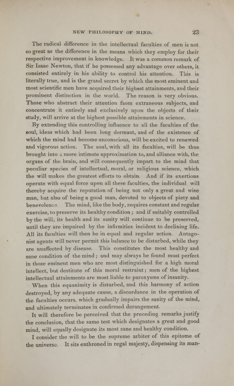 The radical difference in the intellectual faculties of men is not so great as the difference in the means which they employ for their respective improvement in knowledge. It was a common remark of Sir Isaac Newton, that if he possessed any advantage over others, it consisted entirely in his ability to control his attention. This is literally true, and is the grand secret by which the most eminent and most scientific men have acquired their highest attainments, and their prominent distinction in the world. The reason is very obvious. Those who abstract their attention faom extraneous subjects, and concentrate it entirely and exclusively upon the objects of their study, will arrive at the highest possible attainments in science. By extending this controlling influence to all the faculties of the soul, ideas which had been long dormant, and of the existence of which the mind had become unconscious, will be excited to renewed and vigorous action. The soul, with all its faculties, will be thus brought into a more intimate approximation to, and alliance with, the organs of the brain, and will consequently impart to the mind that peculiar species of intellectual, moral, or religious science, which the will makes the greatest efforts to obtain. And if its exertions operate with equal force upon all these faculties, the individual will thereby acquire the reputation of being not only a great and wise man, but also of being a good man, devoted to objects of piety and benevolence. The mind, like the body, requires constant and regular exercise, to preserve its healthy condition ; and if suitably controlled by the will, its health and its sanity will continue to be preserved, until they are impaired by the infirmities incident to declining life. All its faculties will then be in equal and regular action. Antago- nist agents will never permit this balance to be disturbed, while they are unaffected by disease. This constitutes the most healthy and sane condition of the mind ; and may always be found most perfect in those eminent men who are most distinguished for a high moral intellect, but destitute of this moral restraint; men of the highest intellectual attainments are most liable to paroxysms of insanity. When this equanimity is disturbed, and this harmony of action destroyed, by any adequate cause, a discordance in the operation of the faculties occurs, which gradually impairs the sanity of the mind, and ultimately terminates in confirmed derangement. It will therefore be perceived that the preceding remarks justify the conclusion, that the same test which designates a great and good mind, will equally designate its most sane and healthy condition. I consider the will to be the supreme arbiter of this epitome of the universe. It sits enthroned in regal majesty, dispensing its man-