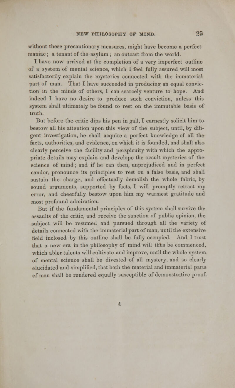 without these precautionary measures, might have become a perfect maniac ; a tenant of the asylum ; an outcast from the world. I have now arrived at the completion of a very imperfect outline of a system of mental science, which I feel fully assured will most satisfactorily explain the mysteries connected with the immaterial part of man. That I have succeeded in producing an equal convic- tion in the minds of others, I can scarcely venture to hope. And indeed I have no desire to produce such conviction, unless this system shall ultimately be found to rest on the immutable basis of truth. But before the critic dips his pen in gall, I earnestly solicit him to bestow all his attention upon this view of the subject, until, by dili- gent investigation, he shall acquire a perfect knowledge of all the facts, authorities, and evidence, on which it is founded, and shall also clearly perceive the facility and perspicuity with which the appro- priate details may explain and develope the occult mysteries of the science of mind ; and if he can then, unprejudiced and in perfect candor, pronounce its principles to rest on a false basis, and shall sustain the charge, and effectually demolish the whole fabric, by sound arguments, supported by facts, I will promptly retract my error, and cheerfully bestow upon him my warmest gratitude and most profound admiration. But if the fundamental principles of this system shall survive the assaults of the critic, and receive the sanction of public opinion, the subject will be resumed and pursued through all the variety of details connected with the immaterial part of man, until the extensive field inclosed by this outline shall be fully occupied. And I trust that a new era in the philosophy of mind will thus be commenced, which abler talents will cultivate and improve, until the whole system of mental science shall be divested of all mystery, and so clearly elucidated and simplified, that both the material and immaterial parts of man shall be rendered equally susceptible of demonstrative proof.