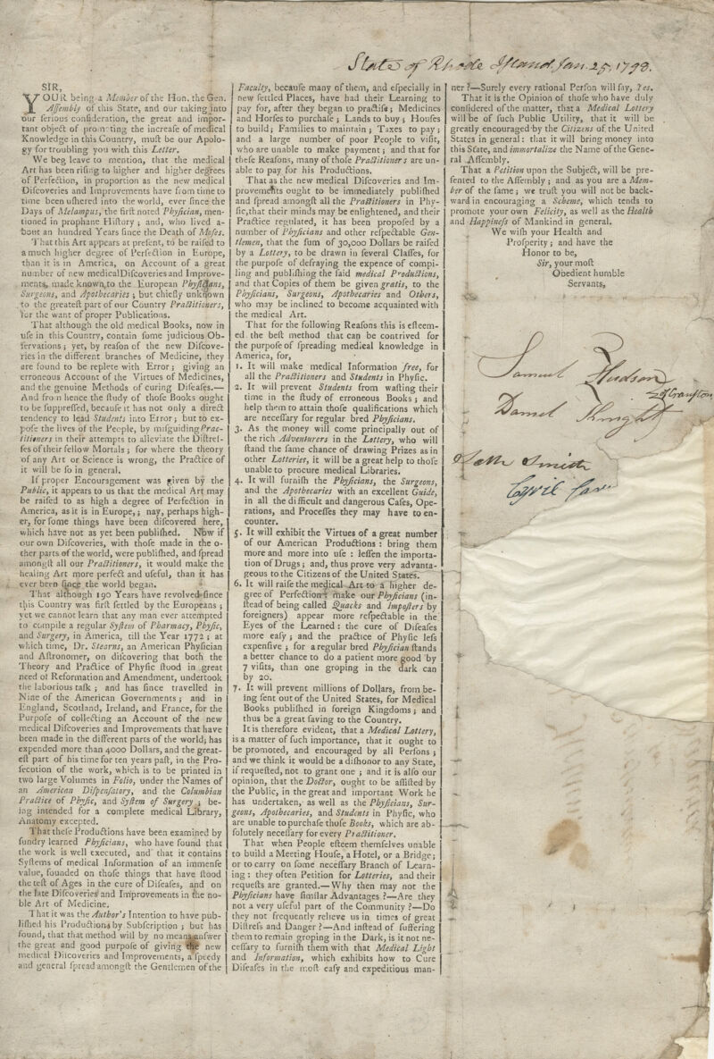 Jtfr&5^/^/ *#& c^/Ce^^J^.i.^ tyf<3. SIR, YOUR being a Member of the Hon. the Gen. Jlffembly of this State, and our taking into our ferious confederation, the great and impor- tant object of prom: ting the increafe of medical Knowledge in this Country, muft be our Apolo- gy for troubling you with this Letter, We beg leave to mention, that the medical Art has been rifing to higher and higher degrees of Perfection, in proportion as the new medical Difcoveries and Improvements have from time to time been ufhered into the world, ever frnce the Days of Melampus, the fir ft noted Phyfician, men- tioned in prophane Hi (lory ; and, who lived a- ■botit an hundred Years fince the Death of Mofes. That this Art appears at prefent, to be raifed to a much higher degree of Perfection in Europe, than it is in America, on Account of a great number of new medicalDifcoveriesand Improve- ments, made known,to the European Phyficians, Surgeons, and Apothecaries j but chiefly unknown .to the greateft part of our Country Practitioners, Tor the want of proper Publications. That although the old medical Books, now in ufe in this Country, contain fome judicious Ob- servations ; yet, by reafon of the new Difcove- ries in the different branches of Medicine, they are found to be replete with Error; giving an erroneous Account of the Virtues Gf Medicines, and the genuine Methods of curing Difeafes.— And from hence the ftudy of thofe Books ought to be fuppreffed, becaufe it has not only a direct tendency to lead Students into Error j but to ex- pofe the lives of the People, by mifguiding/Va*- tititners in their attempts to alleviate the Diftref- fesof their fellow Mortals; for where the theory of any Art or Science is wrong, the Practice of it will be fo in general. If proper Encouragement was given by the Public, it appears to us that the medical Art may be raifed to as high a degree of Perfection in America, as it is in Europe,; nay, perhaps high- er, for fome things have been difcovered here, which have not as yet been publifhed. Now if our own Difcoveries, with thofe made in the o- ther parts of the world, were publiihed, and fpread amongft all our Practitioners, it would make the healing Art more perfect and ufeful, than it has ever been fince the world began. That although 190 Years have revolved*fince this Country was firft fettled by the Europeans ; yet we cannot learn that any man ever attempted to compile a regular Syftem of Pharmacy, Phyfic^ and Surgery, in America, till the Year 1772 ; at which time, Dr. Stearns, an American Phyfician and Aftronomer, on difcovering that both the Theory and Practice of Phyfic flood in great need of Reformation and Amendment, undertook the laborious talk ; and has fince travelled in Nine of the American Governments; and in England, Scotland, Ireland, and Prance, for the Purpofe of collecting an Account of the new medical Difcoveries and Improvements that have been made in the different parts of the world; has expended more than 4000 Dollars, and the great- eft part of his time for ten years paft, in the Pro- fecution of the work, which is to be printed in two large Volumes in Folio, under the Names of an American Difpenfatory, and the Columbian Practice of Phyfic, and Syfrem of Surgery ; be- ing intended for a complete medical Library, Anatomy excepted. That thefe Productions have been examined by fundry learned Phyficians, who have found that the work is well executed, and that it contains Syftems of medical Information of an immenfe value, founded on thofe things that have flood the teft of Ages in the cure or Difeafes, and on the late Difcoveries and Improvements in the no- ble Art of Medicine. That it was the Author's Intention to have pub- limed his Production* by Subfcription ; but has found, that that method will by no meanj^nfwer the great and good purpofe of giving the new medical Diicoveries and Improvements, a fpeedy and general fpread amongft the Gentlemen of the Faculty, becaufe many of them, and efpecially in new fettled Places, have had their Learning to pay for, after they began to practif*; Medicines and Horfes to purchafe ; Lands to buy j Houfes to build; Families to maintain j Taxes to pay; and a large number of poor People to viflt, who are unable to make payment; and that for thefe Reafons, many of thofe Practitioner s are un- able to pay for his Productions. That as the new medical Difcoveries and Im- provements ought to be immediately publifhed and fpread amongft all the Practitioners in Phy- fic,that their minds may be enlightened, and their Practice regulated, it has been propofed by a number of Phyficians and other resectable Gen- tlemen, that the fum of 30,000 Dollars be raifed by a Lottery, to be drawn in feveral Oafies, for the purpofe of defraying the expence of compi- ling and publifhing the faid medical Productions, and that Copies of them be given gratis, to the Phyficians, Surgeons, Apothecaries and Others, who may be inclined to become acquainted with the medical Art. That for the following Reafons this is efteem- edthe beft method that can be contrived for the purpofe of fpreading medical knowledge in America, for, 1. It will make medical Information free, for all the Practitioners and Students in Phyfic. 1. It will prevent Students from wafting their time in the ftudy of erroneous Books j and help them to attain thofe qualifications which are neceflary for regular bred Pbyjicians. 3. As the money will come principally out of the rich Adventurers in the Lottery, who will ftand the fame chance of drawing Prizes as in other Lotteries, it will be a great help to thofe unable to procure medical Libraries. 4. It will furnifh the Phyficians, the Surgeons, and the Apothecaries with an excellent Guide, in all the difficult and dangerous Cafes, Ope- rations, and Proceffes they may have to en- counter. 5. It will exhibit the Virtues of a great number of our American Productions : bring them more and more into ufe : leflen the importa- tion of Drugs; and, thus prove very advanta- geous to the Citizens of the United States. 6. It will raife the medical Art to a higher de- gree of Perfections make our Phyficians (in- flead of being called Quacks and Impojlers by foreigners) appear more refpedable in the! Eyes of the Learned : the cure of Difeafes more eafy ; and the practice of Phyfic Iefs expenfive j for a regular bred Phyfician ftands a better chance to do a patient more good by 7 vifits, than one groping in the dark can by 20. 7. It will prevent millions of Dollars, from be- ing fent out of the United States, for Medical Books publifhed in foreign Kingdoms; and thus be a great faving to the Country. It is therefore evident, that a Medical Lottery, is a matter of fuch importance, that it ought to be promoted, and encouraged by all Perfons ; and we think it would be a difhonor to any State, if requefted, not to grant one ; and it is alfo our opinion, that the DoCtor, ought to be afiifted by the Public, in the great and important Work he has undertaken,- as well as the Phyficians, Sur- geons, Apothecaries, and Students in Phyfic, who , are unable to purchafe thofe Books, which are ab~ j folutely neceflary for every Piaditioner. \ That when People efteem themfelves unable I to build a Meeting Houfe, a Hotel, or a Bridge; or to carry on fome neceflary Branch of Learn- ing : they often Petition for Lotteries, and their requefts are granted.—Why then may not the Phyficians have fimilar Advantages ?—Are they not a very ufeful part of the Community ?—Do they not frequently relieve us in times of great Diltrefs and Danger ?—-And inftead of fuffering them to remain groping in the Dark, is it not ne- ceflary to furnifh them with that Medical Light and Information, which exhibits how to Cure Difeafes in the moft eafy and expeditious man- ner ?—Surely every rational Perfon will fay, 2es, That it is the Opinion of thofe who have duly confidered of the matter, that a Medical Lottery will be of fuch Public Utility, that it will be greatly encouraged-by the Citizens of the United States in general: that it will bring money into this St'ate, and immortalize the Name of the Gene- ral AfTembly. That a Petition upon the Subject, will be pre- fented to the AfTembly ; and as you are a Mem~ ber of the fame; we truft you will not be back- ward in encouraging a Scheme, which tends to promote your own Felicity, as well as the Health and Happinefs of Mankind in general. We wifb your Health and Profperity; and have the Honor to be, Sir, your moft Obedient humble •Servants, ■