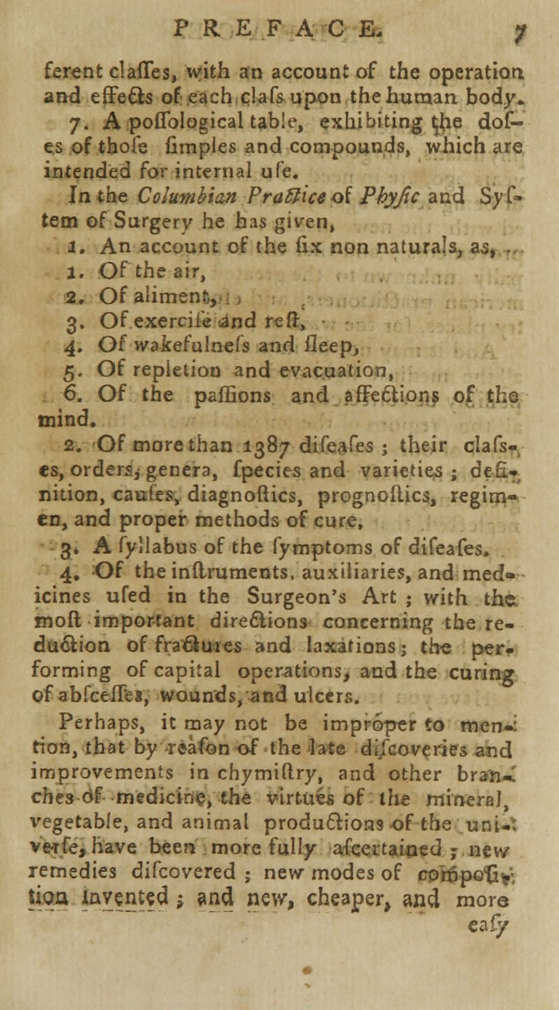 ferent clafles, with an account of the operation and efFeQs of.each.c!af» upon the human body. 7. A poflbiogical table, exhibiting ^he dot- es of tbofe fimpies and compounds, which are intended for internal ufe. In the Columbian PraSticeol Phyjc znd Sys- tem of Surgery he has given, i. An account of the fix non naturals, aa^„ a. Of the air, 2^ Of aliment, 3. Of cxercile land reft, 4. Of wakefuinefs and fleep, 5. Of repletion and evacuation, 6. Of the paffions and afFeftippj O^ .^hs. tnind. 2. Of more than 1387 difejires ; their clafs- es, ordersj genera, fpecies and varieties ; de£» nition, caules, diagnofiics, prognoftic?, regime en, and proper methods of cure, 3. A fyllabus of the fymptoms of difeafes. 4. Of the inflruments. auxiliaries, and med- icines ufed in the Surgeon's Art ; with the. inoft important directions concerning the re- da^ion of fra^utes and laxarions; th« per. forming of capital operations, and the curing of abfceflfei, wounds,^and ulcers. Perhaps, it may not be improper to meniii tion, that by -reafon of the late dijGoveries and improvements in chymiftry, and other bran-.' chcs Of medicine, the virtue* of the mineral, vegetable, and animal produflioas of the uni-* VMfe, have been more fully afcertaiccd ; new remedies difcovered ; new modes of cptfipo'Cy- tioa iavented -, ^nd ne\v, cheaper, and mora eaiy