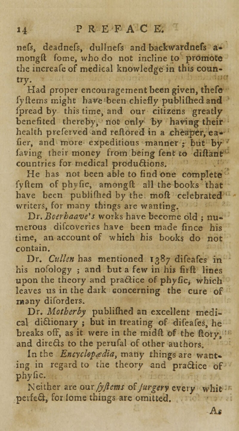 nefs, deadnefs, dullnefs and backwardnefs a- mongft fome, who do not incline to promote the increafeof medical knowledge in this coun- try, '•■■''' Had proper encouragement been given, thefa fyftems might haVe been chiefly publiQied and fpread by this time, and our citizens greatly benefited thereby, not only by having their health preferved and reftored in a cheajrcr,ea*- Cer, and more expeditious manner ; but by ' faving their money from being fent to diftatit- countries for medical produftions. J'- He has not been able to find one completef'-^ fyftem ofphyfic, amongft all the books that have been publifhed by the moft celebrated writers, for many things are wanting. Dr.Boerhaave's works have become old ; nu- merous difcoveries have been made fince his time, an account of which his books do not contain. Dr. Cullen has mentioned 1387 difeafes in his nofoiogy ; and but a few in hi» firft lines upon the theory and praftice of phyCc^ which leaves us in the dark concerning the cure of many diforders. Dr. Mother by publifhed an excellent medi- cal di6tionary ; but in treating of difeafes, he breaks off, as it were in the midft of the floty^ ■' and direfts to the perufal of other authors. ' In the Encyckpadia, many things are want- ing in regard to the theory and pra6lice of phyfic. Neither are onx fyjiems o^Jurgery every whit--<• perfect, forlome things are omitted. •'' • -• ■ i As