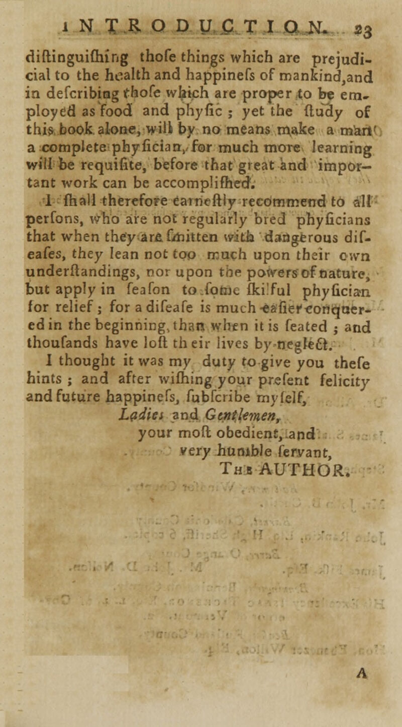 1 N X.Pl O D U,fi.XX.CU^ 53 diftinguiChirig thofe things which are prejudi- cial to the health and happinefs of mankind,and in defcribing thofe which are proper ^o b« em- ployed as food and phyfic ; yet the ftuSy of this book alone, wili by no means make a uisii' a complete phyfician,,for much more learning will be requifite, before that great knd impor- tant work can be accomplifficd. 1 fhall therefore earncftly recommend tb dlf- perfons, who are not regularly bred phyficians that when they arfiCdiitten with dangerous dif- eafes, they lean not too much upon their own underftandings, nor upon the powers of nature, but apply in feafon tofotoe flci'ful phyfician for relief; foradifeafe is muth-^afieKontiaer- ed in the beginning, than when it is feated j and thoufands have loft their lives by-negfeft. I thought it was my duty to give you thefe hints ; and after wilhing your prefent felicity and future happinefs, fubfcribe mylelf, ,(r Ladies and Gttitlemen, your moft obedient,.and. very humble feryant, Th!b AUTHOR.