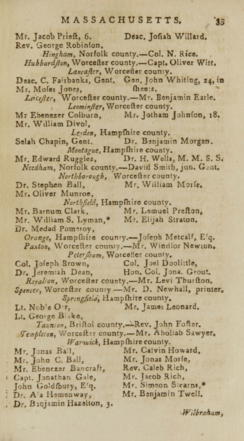MASSACHUSETTS. -35 Mr. Jacob PrUft, 6. Deac. Jofuh Willaid. Rev. George Robinfon, Hingham, Norfolk county,—Col. N. Rico. Hubbardjion, Worceller county.—Capt, Oliver Witf. Laiteafltr, Worceller county. Deac. C. Fairbanki, Gent. Gsn, John Whiting, 24, in Mr. Mofes Jornj, fheo:«. Leice/lei; Worcefter county.—Mr. Benjamin Eirle. Ltomiijjier, Worcefter county, Mr Ebenezer Colburn, Mr. Jotham Johnfon, i8, Mr. William Divol, Leaden, Hampfhire county. Selah Chapin, Gent. Dr. Bsnjatnin Morgan. Montague, Hatnpfhiie county. Mr. Edward Ruggles, Dr. H. WelU, M. M. S. S. Nctdham, Norfolk county.—David Smith, juri, Gcat. Northboreagb, Worcefter county. Dr. Stephen Ball. Mr. Wiiliam Morfe. Mr. Oliver Munroe, Northjidd, Hampfhire county. Mr. Barnum Clark, Mr. Lemuel Preflon, Mr. William S, Lyman,* Mr. Elijah Straton. Dr. Medad Pom^roy, Orange, Hampfliire coumy.—Jofeph Metcalf, E^q. Fanton, Worceftfr county.—Mr. Wiodlor Newion. Ptterjham, Worcolier county. Col. Jofeph Brown, Col. Jaol Doolittle, Dr. Jdreaiiih Dean, Hon. Col. Jona. Grout. Rjyalion, Worcefter county.—Mr. Levi Tburfton. Sptncer, Worceftar county —.Mr. D. Newhall, printer, Si.ringfiela\ Hampfhire county. Lt. Ncb'e O r, Mr. James Leonard. Lt. George B ike, Taunton, Briftol county.-^Rev. John Foftar. TemfUton, V/orccftjr county.—Mr. Aholiab Sawyer, Warviiiih, Hampfhire county. Mr. Jonas Ba'l, Mr. Calvin Howard, . Mr. John C. Bill, Mr. Jonai Morfe, ; Mr. Ebenfzsr Bincra.ff, Rev. Caleb Rich, ( Capt. Janathan Gale, Mr. Jacob Rich, John (Joldftjury, E'q. Mr. Simeon S;ja:ni,* i Dr. A'a Homenway, Mr. Bsnjamin Twell. ', Dr. Bitijamin Hazelion, 3. WilbrahAm,