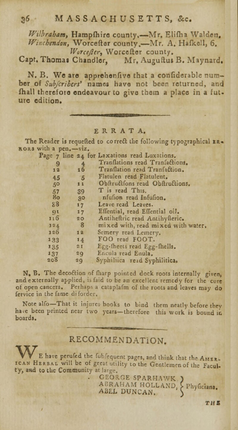 56 MASSACHUSETTS, &c. Wilhraham, Hampfliirs county,—Mr, Eliflia Watden. Wir.chmdon, Worcefter county.—Mr. A, Hafkoll, 6. Warcefler, Worcefter county. Capt. Thomai Chandler, Mr, Auguftui B. Maynard. N. B. We are apprehenftve that a confiderable num- ber of Sub/crihers' name« have not beer returned, and ihall therefore endeavour to give them a place in a fut> ure edition. ERRATA. The Reader is requefted to correfl the following typographical ii RORS with a pen,—viz. Page 7 line 24 for Laxations read Luxations, 9 4 Tranflations read Tranfaflions. 12 16 Tranflation read Tranfaftion, 45 5 Flatulen read Flatulent. 50 11 Obftruafons read Obftruflions, .57 39 T is read This. 80 30 nfufion read InfuHon, S3 >7 Leave read Leaves. 9» >7 EITcntial, read ElTential oil. iiS 20 Antihcftiic read Anlihyderic, 124 8 mixed with, read mixed with water. 126 12 Scmery read Lemcry. '.IS >4 FOO read FOOT. 135 21 Egg-theeis read Egg-fliells. J37 29 Encula read Enula, 208 9 Syphiliica reid Syphilitica, N, B. The decoftion of fliarp pointed dock roots internally given, and externally applied, is faid to be an excellent remedy for the cure oi open cancers. Perhaps a cataplafm of the roots and leaves may do fervice in the fame di fordcr. Note alfo—That it injures books to bind them neatly before they ha.e been printed near two years—therefore this work is bound ir. boards. w. RECOMMENDATION. . . E have perufed the fubfequcnt pages, and think that the Amsh- ICAN Herbal will be of great utility to the Gentieracnof the FacuU ty, and to the Community at laige, . GEOS.GE SPARH.^WK ) ABRAHAM HOLLAND. C Phyficiani, ABEL DUNCAN, \ ^