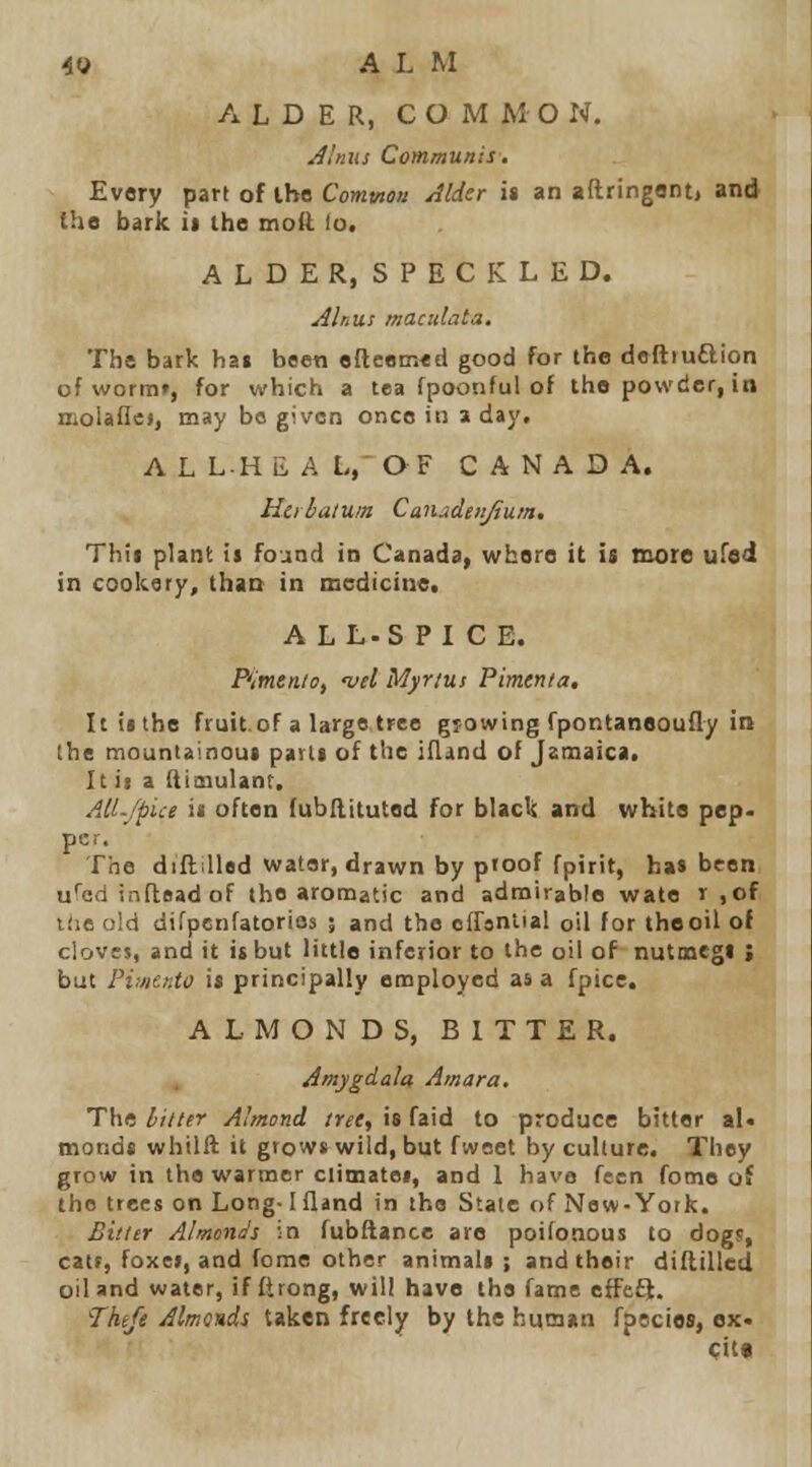 ALDER, C O M M O N. Jlnns Communis. Every part of ihe Common Alder it an aftringant, and the bark it the moft lo. ALDER, SPECKLED. Alnus macidata. The bark ha» been efteem«d good for ihe deftruftion of worm», for which a tea fpoonful of the powder, io nioUflcj, may bo given once in a day. A L L.H ii A L,' OF CANADA. Hcihiilum Caiudeitfium, Thii plant is foand in Canada, where it is more ufed in cookery, than in medicine. ALL-S PICE. Fitnen/o, -vel Myrtus Pimenla. It is the fruit.oF a large tree growing fpontanooufly in the mountainous parts of the iOind of Jamaica. It ii a (licnulant. AU-/pice ii often (ubllituted for black and whits pep. per. The diftiUad water, drawn by pioof fptrit, has been u''ad inftsadof the aromatic and admirable wate r ,of Kie old difpenfatorios ; and the ofrsntial oil for theoil of clovts, and it it but little inferior to the oil of nutmegs ; but Pimento is principally employed as a fpice. ALMONDS, BITTER. Amygdala Amara. The litter Almond tret, is faid to produce bitter al. monds whilft it grows wild, but fwoet by culture. They grow in the wartner climates, and 1 have fecn fome of the trees on Long-1 fland in the State of New-York. Bitier Almonds in fubftance are poilonous to dogs, catt, foxes, and fome other animals; and their diflilled oil and water, if flrong, will have the fame effeft. 7htjt Almonds taken freely by the huiaan fpecies, ox. Cit«