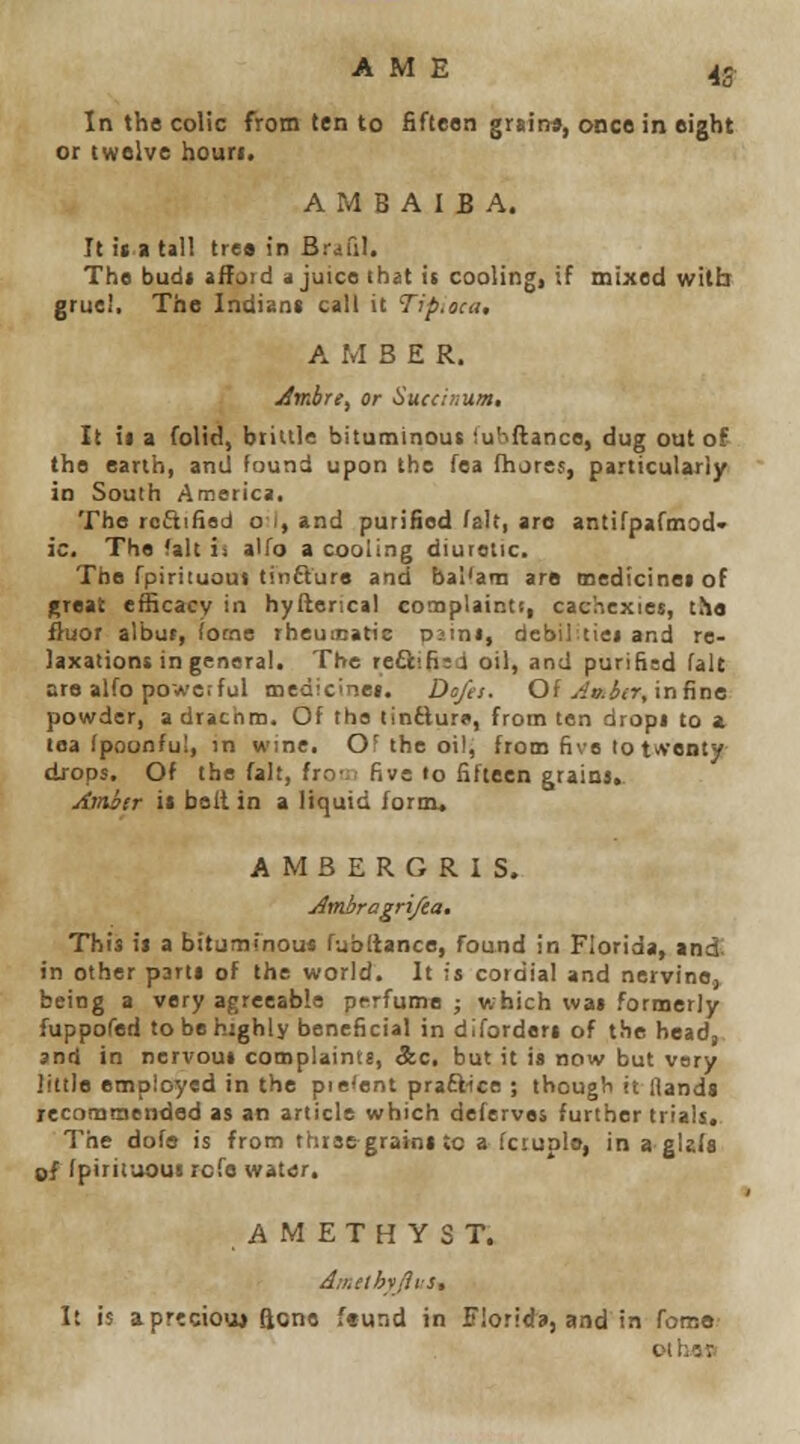 A M E 4g- In the colic from ten to fifteen grsin«, once in eight or twelve houri. A M B A I B A. It it a tall tre« in Brail). The budi aifoid <i juice that is coolingi if mixed with gruel, The Indisnt call it Tip,oca, AMBER. Jmbre, or Sued num. It ii a folid, brittle bituminous iubftance, dug out of the earth, and found upon the fea fhjres, particularly in South America. The rcftifisd o i, and purified fait, are antifpafinod< ic. The (alt is alfo a cooling diuretic. The fpiriiuoui tin£ture and bal'am are medicine! of );rflat efficacy in hyflencil conoplainti, cachexies, the fluor albur, iocne rheumatic ni-ini, debiltiei and re- laxations in general. The re6liB;d oil, and purified fait are alfo powerful medicinei. Ds/a. Oi ^'io.iir, in fine powder, a drachm. Of the tinfturo, from ten drops to a tea fpoonfui, in wine. OF the oil, from five to twenty drops. Of the fait, Iro'.i five to fifteen grains, Amiir it belt in a liquid form, AMBERGRIS. jlmbragri/ea. This it a bituminou* fubltance, found in Florida, ind^ in other parti of the world. It is cordial and nervine.) being a very agreeable perfume ; which was formerly fuppofed to be highly beneficial in diforderi of the head, and in nervous complaint:, &c. but it is now but very little employed in the piefent praSice ; though it Hands recommended as an article which deferves further trials. The dofo is from three grains to a fcruplo, in a gizfs of fpirituoui rcfe water. AMETHYST. A:r^elhihs. It is aprtciou* ftcne feund in Florida, and in fomo oi hep
