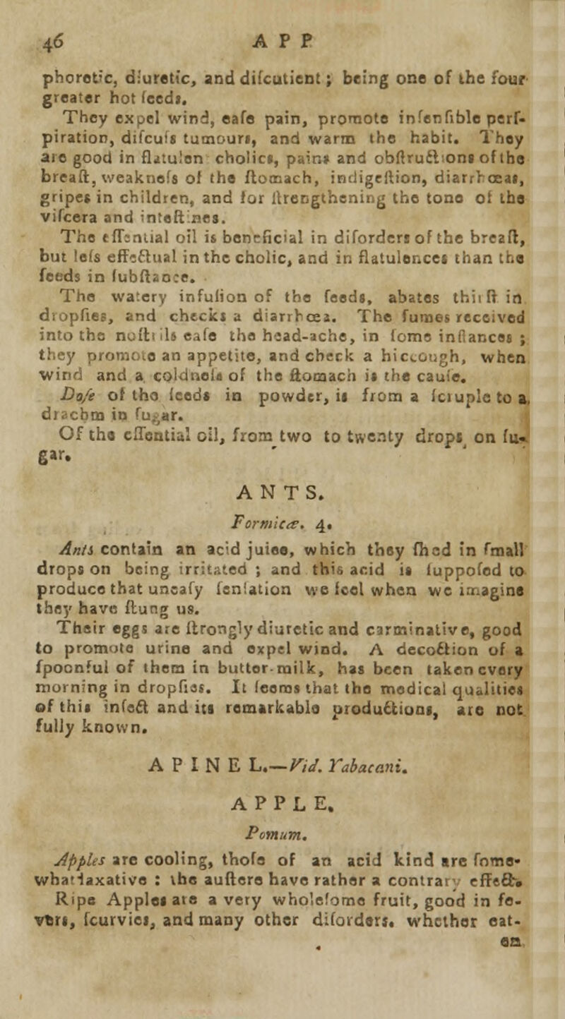 phoret'c, diuretic, and difcutient; being one of the four greater hot (eedi. They expel wind, eafe pain, promote infenfible perf- piration, difcuit tumouri, and warm the habit. They are good in fl^tu.'on cholict, pairs* and ob^ruiboni of the bread, weaknefs ol the Aomach, indigellion, diarrhoeai, gripet in children, and lor lUengthening the tone ot the vifcera and inteftnes. The ffTsnual oil it beneficial in diforderiof the breall, but le(s eff'iftual inthccholic, and in flatulence* than the feeds in lubnaoce. The watery infulion of the feed*, abates thiiftin. diopfies, and checkt a diarrbcea. The fumet received into the noltiiUeafe the head-ache, in tome infiancej ; they promote an appetite, and check a hiccough, whea wind and a, coldrtela of the ftomach it the cauie. Dtt/e ot tho Iced* in powder, ii from a Iciupletoa, diacbtn in fuvar. '. Of the cffisntial oil, from two to twenty drops on (ii4 g»r. ANTS. Formicie. 4. Anii contain an acid juiee, which they Oicd in rmall' drops on being irritated ; and this acid it luppofed to produce that uneafy [sniation we icel when wc imagine they have ftung us. Their eggs ate Ilrotigly diuretic and carminative, good to promote urine and expel wind. A decoction of a fpoonful of them in butter.milk, has been taken every morning in dropfias. It leenjs that the medical qualitiet of thii inCeft and i(t remarkable produ£tioDi, are not. fully known. A P I N E L Vid. Yabacani. APPLE. Pomum. Apples are cooling, thofa of an acid kind are fome- whatlaxative : the auftere have rather a contrar-, cfTeft* Ripe Applet are a very wholelome fruit, good in fe- vbrt, fcurviei, and many other difordsri. whether eat.