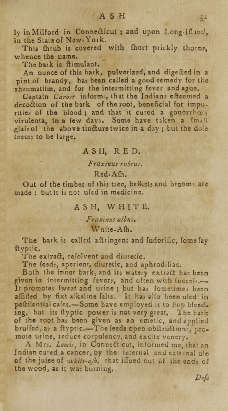 ly inMilford in Connefticut ; and upon Longlflind, in the Sla;oof Naw-Yoik. Thti Qirub is covered with fhort piickly thotnr, whence the name, Tliebaik is flimulant. An ounce of this bark, pulverizsd, and digefledin a pint of brandy, has been called a gnod teoiedy for the rbiumatifm, and for the inlettnittiiig fever andagus. Captain Carver inform , ihit the Indians efteemsd a decoflion of the bark of the root, beneficial for impu- rities of the blood; and :hat it cured a gonorrra:t virulcnla, in a few days. Some have tjkfn a lw^\l glafsof the above tin£tuietwice in a diy ; but the dafs Isems to be large. ASH, RED. Fraxinus rubrus. Red-Afh. Oat of the timbei of this tree, bjfktls and brooms are made : but it is not uicd in medicine. A S H, WHIT E. Fraxinus alius, Wnite-Afh. The batk is callid aftringent and fudorlfic, fome fay ftyptic. The extract, refoivent and diuretic. Tne fesd;, aperlenr, diuretic, and aphrodifiac. Both the inner batk, and its wateiy cxiriitt haj been p,iv6n in intermitting fsvcrj, and often with luccc!.'.—. 1; promotes fweat and urine ; but has (omatime! bscn alTilled by fixt a-kaline falls. It has a.(o been uftd in pefti!entiaica!es.—Some have tmpioyed it to Hop bleed. ing, but its flyptic power is not very great. The bark of the root has been given as an tmet.c, and applied bruifed.aj a {i:ypt!C.—Ti^e feedi open obftruftionr, pro- mote urine, leduci corpulency, and exc te vcnery. A Mrs. Loviij^ in Conncdl cut, irfornied me, that an Indian cured a cancer, by the internal and txttioal ule of thejuieeof 'wSync-aJh, that ilTued out tf the ends of the wood, as it wa: burning.