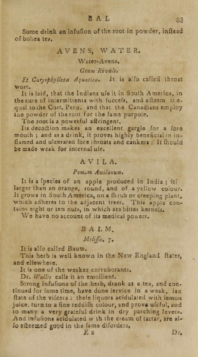 SAL S3 Some drink an infufion of the root in powder, inftead oFboIiea Xen, A V E N S, WATER. Water-Avenf. Gfum Riva'e. F.t Carjiphyllcta /ijua/ica. Jt ia aifo called throat wort. It i« laid, that the Indians ufo it in South Ameiica, in tho CU13 of in'.ermitteni* with fuccefi, and eilssm i: e- q.ial loth* Cort. Peru, and that tha Canadians employ liiB powder of the root for the fax.e purpolc, Ttie root is a powetful aftringent. lis decoction malcei aa excellent gargle for a fora mouth ; and at a di ink, it proves highly beneficial in in- flensed and ulcerated fore throats and cankers : It fhould be made weak for inicrnal ulr. A V I L A. Poirtum Avilanum. It is a fpeciet of an apple produced in India ; ici largor than an orange, round, and of a yellovv colour. It growl in Sou'.h America, on a fhrub or creeping plint, which adheres to the adjacent treet. This appls can- tains eight or ten nuts, in which are biitet kerncli. Wo have no account of its medical poncrf. & A L iM. Melijfa, 7, It ii alfo called Bautti. This herb it well known in the New England fta'.cj, and clfewhete. It is one of the weaker corroborants. Dr. Wallit calls it an emollient. Strong infufiona of the herb, drank as a tea, and con- tinued for loms time, have done iervice in a weak, lax flate of the vifcera x tbele liquors acidulaied with lemon juice, turn to a fine reddifh colour, and prov« ufcful, and to many a very graleful drink in dry parching fcvorr. And infufions acidulated w ih the cream of laitar, are al- io eflceaied gosd in the tame difoidcrs, •Ea Dr.