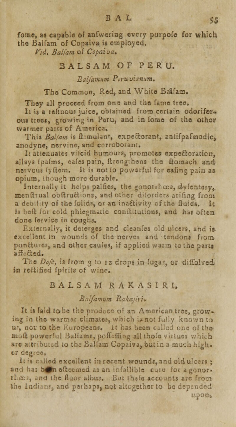 fome, ai capabia of anfweriag evcr^ purpofc for which tho Balfam of Copaiva it employed. yid, Balfam of Copaiva, BALSAM OF PERU. Bal/amum Piruvi.~n:m. Tho Common, Red, and White Balfam. They all proceed from one and the fame tree. It ii a tefinoui_yuice, obtained from certain odorifer* out trooi, growing in Peru, and in ioms of the other warmer parts of America. 'I'hia Balfam is ft^mulan*, expeSorant, antifpafinodicj anodyne, nervine, and corroboranr. It attenuates viicid humours, promotes exoeftoration, ailays fpafms, cafes pain, Itrengihens the itomach and nervous (yflem. It is not to powsrfu! for ealtnn pain as opium, linvjgh more durable. Internally it hcips palfies, the gononhoea, tiyfeatery, menftiual obftruft ons, and otiier dilotdcri arifing frosn a dcDility of the foiid-, or an inaflivity of the Quids. It is belt for cold phlegmatic conftitulioDS, and hai often done fervice in coughs. Externally, it demerges and cleanfss old ulcers, and is exce'lant in wounds of the nerves and tendons fiom punCtures, and other cauiet, if applied warm to the parti afJ.atd. The Do/s, is from 3 to 12 drops in fuga', or dillblved in rectified fpitits of wine. BALSAM RAKASIRI. Balfamum Rakajirh It is fa!d lobe the produce of an American tree, grow- ing in tho wartnjr climatee, which ;>not fully known la u, nof to the Europeans, it has been (:»l!c;d one of tho mod powerful jjalfami, polTr.iling all thofo virtues v;hich are attributed to the B«]lam Copaiva, butin a mu%a high- er degree. It's ciUad excellent in recent woundl, and old ulcers; and haj h^taedccmcd as an infallible cuvu for a gonor- rliOCJ, and the fluor albus. But th«fe acccunts are frosi tho ladi^nt, and peibaps, not eltcgether to be depended upoB,